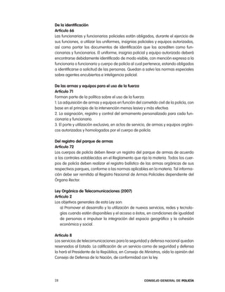 de la identificación
artículo 66
las funcionarias y funcionarios policiales están obligados, durante el ejercicio de
sus funciones, a utilizar los uniformes, insignias policiales y equipos autorizados,
así como portar los documentos de identificación que los acrediten como fun-
cionarias y funcionarios. el uniforme, insignia policial y equipo autorizado deberá
encontrarse debidamente identificado de modo visible, con mención expresa a la
funcionaria o funcionario y cuerpo de policía al cual pertenece, estando obligados
a identificarse a solicitud de las personas. Quedan a salvo las normas especiales
sobre agentes encubiertos e inteligencia policial.

de las armas y equipos para el uso de la fuerza
artículo 71
Forman parte de la política sobre el uso de la fuerza:
1. la adquisición de armas y equipos en función del cometido civil de la policía, con
base en el principio de la intervención menos lesiva y más efectiva.
2. la asignación, registro y control del armamento personalizado para cada fun-
cionaria y funcionario.
3. el porte y utilización exclusiva, en actos de servicio, de armas y equipos orgáni-
cos autorizados y homologados por el cuerpo de policía.

del registro del parque de armas
artículo 72
los cuerpos de policía deben llevar un registro del parque de armas de acuerdo
a los controles establecidos en el reglamento que rija la materia. todos los cuer-
pos de policía deben realizar el registro balístico de las armas orgánicas de sus
respectivos parques, conforme a las normas aplicables en la materia. tal informa-
ción debe ser remitida al registro nacional de armas policiales dependiente del
Órgano rector.

ley orgánica de telecomunicaciones (2007)
articulo 2
los objetivos generales de esta ley son:
   a) promover el desarrollo y la utilización de nuevos servicios, redes y tecnolo-
   gías cuando estén disponibles y el acceso a éstos, en condiciones de igualdad
   de personas e impulsar la integración del espacio geográfico y la cohesión
   económica y social.

articulo 8
los servicios de telecomunicaciones para la seguridad y defensa nacional quedan
reservados al estado. la calificación de un servicio como de seguridad y defensa
la hará el presidente de la república, en consejo de Ministros, oída la opinión del
consejo de Defensa de la nación, de conformidad con la ley.




28                                                    Consejo General de PoliCía
 