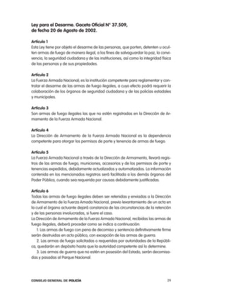ley para el desarme. gaceta oficial n° 37.509,
de fecha 20 de agosto de 2002.

artículo 1
esta ley tiene por objeto el desarme de las personas, que porten, detenten u ocul-
ten armas de fuego de manera ilegal, a los fines de salvaguardar la paz, la convi-
vencia, la seguridad ciudadana y de las instituciones, así como la integridad física
de las personas y de sus propiedades.

artículo 2
la Fuerza armada nacional, es la institución competente para reglamentar y con-
trolar el desarme de las armas de fuego ilegales, a cuyo efecto podrá requerir la
colaboración de los órganos de seguridad ciudadana y de las policías estadales
y municipales.

artículo 3
Son armas de fuego ilegales las que no estén registradas en la Dirección de ar-
mamento de la Fuerza armada nacional.

artículo 4
la Dirección de armamento de la Fuerza armada nacional es la dependencia
competente para otorgar los permisos de porte y tenencia de armas de fuego.

artículo 5
la Fuerza armada nacional a través de la Dirección de armamento, llevará regis-
tros de las armas de fuego, municiones, accesorios y de los permisos de porte y
tenencias expedidos, debidamente actualizados y automatizados. la información
contenida en los mencionados registros será facilitada a los demás órganos del
poder público, cuando sea requerida por causas debidamente justificadas.

artículo 6
todas las armas de fuego ilegales deben ser retenidas y enviadas a la Dirección
de armamento de la Fuerza amada nacional, previo levantamiento de un acta en
la cual el órgano actuante dejará constancia de las circunstancias de la retención
y de las personas involucradas, si fuere el caso.
la Dirección de armamento de la Fuerza armada nacional, recibidas las armas de
fuego ilegales, deberá proceder como se indica a continuación:
    1. las armas de fuego con pena de decomiso y sentencia definitivamente firme
serán destruidas en acto público, con excepción de las armas de guerra.
    2. las armas de fuego solicitadas o requeridas por autoridades de la repúbli-
ca, quedarán en depósito hasta que la autoridad competente así lo determine.
    3. las armas de guerra que no estén en posesión del estado, serán decomisa-
das y pasadas al parque nacional.




Consejo General de PoliCía                                                       29
 