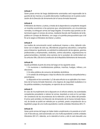 artículo 7
Quien posea armas de fuego debidamente autorizadas será responsable de la
guarda de las mismas y no podrá efectuarles modificaciones sin la previa autori-
zación de la Dirección de armamento de la Fuerza armada nacional.

artículo 8
el Ministerio de interior y Justicia, a través de la dependencia competente otorgará
un incentivo económico a las personas que, voluntariamente y en circunstancias
normales, le entreguen armas de fuego ilegales. el incentivo aquí previsto se de-
terminará según el número de armas, mediante Decreto del presidente de la re-
pública en consejo de Ministros, con cargo a la partida presupuestaria que a tal
fin se le asigne al Ministerio de interior y Justicia.

artículo 9
los medios de comunicación social, audiovisual, impreso u otros, deberán cola-
borar con el objeto de esta ley, difundiendo programas educativos y campañas
para el desarme. igualmente, se solicitará la colaboración de las iglesias, gremios
profesionales y empresariales, sindicatos, centros educativos, organizaciones no
gubernamentales y también otros sectores de la sociedad, de conformidad con
los artículos 108 y 326 de la constitución de la república Bolivariana de Venezuela.

artículo 10
Queda prohibido el porte de amas de fuego en los siguiente casos:
   1. en reuniones o manifestaciones públicas, marchas, huelgas, mítines y en
elecciones.
   2. en sitios públicos de consumo de bebidas alcohólicas.
   3. en estado de embriaguez o bajo los efectos de sustancias estupefacientes y
psicotrópicas.
   lo dispuesto en los numerales 1 y 2 de este artículo no es aplicable a los miem-
bros de la Fuerza armada nacional, a los órganos de seguridad ciudadana ni a
los policías estatales y municipales, en ejercicio de sus funciones.

artículo 11
en caso de incumplimiento de lo dispuesto en el artículo anterior, las autoridades
competentes procederán a retener lar armas, levantará un acta en la cual deja-
rán constancia de las circunstancias de la retención y de los datos del ponedor.
el arma será remitida a la Dirección de armamento de la Fuerza armada nacio-
nal, de donde se podrá ser retirada por su portado, previa comprobación de su
legalidad y pago de una multa equivalente a veinte unidades tributarias (20 U t).

artículo 12
Quien porte armas de fuego sin haber dado cumplimiento a lo previsto en el artí-
culo 14 de esta ley, será sancionado con una multa equivalente a veinte unidades
tributarias (20 U.t.). además, se le retendrá el arma y sólo le será devuelta una



30                                                    Consejo General de PoliCía
 