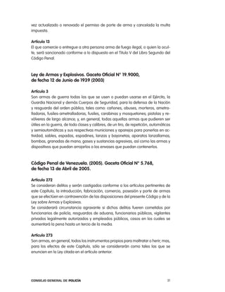vez actualizado o renovado el permiso de porte de arma y cancelada la multa
impuesta.

artículo 13
el que comercie o entregue a otra persona arma de fuego ilegal, o quien la ocul-
te, será sancionado conforme a lo dispuesto en el titulo V del libro Segundo del
código penal.



ley de armas y explosivos. gaceta oficial n° 19.9000,
de fecha 12 de Junio de 1939 (2003)

artículo 3
Son armas de guerra todas las que se usen o puedan usarse en el ejército, la
Guardia nacional y demás cuerpos de Seguridad, para la defensa de la nación
y resguardo del orden público, tales como: cañones, obuses, morteros, ametra-
lladoras, fusiles-ametralladoras, fusiles, carabinas y mosquetones; pistolas y re-
vólveres de largo alcance; y, en general, todas aquellas armas que pudieren ser
útiles en la guerra, de toda clases y calibres, de un tiro, de repetición, automáticas
y semiautomáticas y sus respectivas municiones y aparejos para ponerlas en ac-
tividad; sables, espadas, espadines, lanzas y bayonetas; aparatos lanzallamas;
bombas, granadas de mano; gases y sustancias agresivas, así como las armas y
dispositivos que puedan arrojarlos o los envases que puedan contenerlos.



código penal de Venezuela. (2005). gaceta oficial n° 5.768,
de fecha 13 de abril de 2005.

artículo 272
Se consideran delitos y serán castigados conforme a los artículos pertinentes de
este capítulo, la introducción, fabricación, comercio, posesión y porte de armas
que se efectúen en contravención de las disposiciones del presente código y de la
ley sobre armas y explosivos.
Se considerará circunstancia agravante si dichos delitos fueren cometidos por
funcionarios de policía, resguardos de aduana, funcionarios públicos, vigilantes
privados legalmente autorizados y empleados públicos, casos en los cuales se
aumentará la pena hasta un tercio de la media.

artículo 273
Son armas, en general, todos los instrumentos propios para maltratar o herir; mas,
para los efectos de este capítulo, sólo se considerarán como tales las que se
enuncien en la ley citada en el artículo anterior.




Consejo General de PoliCía                                                          31
 