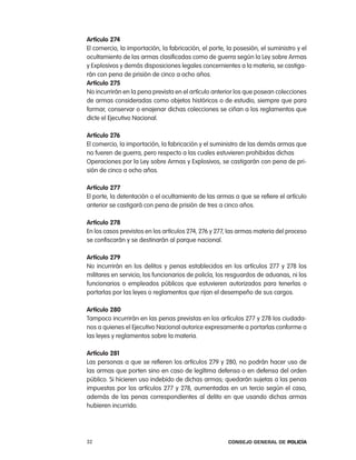artículo 274
el comercio, la importación, la fabricación, el porte, la posesión, el suministro y el
ocultamiento de las armas clasificadas como de guerra según la ley sobre armas
y explosivos y demás disposiciones legales concernientes a la materia, se castiga-
rán con pena de prisión de cinco a ocho años.
artículo 275
no incurrirán en la pena prevista en el artículo anterior los que posean colecciones
de armas consideradas como objetos históricos o de estudio, siempre que para
formar, conservar o enajenar dichas colecciones se ciñan a los reglamentos que
dicte el ejecutivo nacional.

artículo 276
el comercio, la importación, la fabricación y el suministro de las demás armas que
no fueren de guerra, pero respecto a las cuales estuvieren prohibidas dichas
operaciones por la ley sobre armas y explosivos, se castigarán con pena de pri-
sión de cinco a ocho años.

artículo 277
el porte, la detentación o el ocultamiento de las armas a que se refiere el artículo
anterior se castigará con pena de prisión de tres a cinco años.

artículo 278
en los casos previstos en los artículos 274, 276 y 277, las armas materia del proceso
se confiscarán y se destinarán al parque nacional.

artículo 279
no incurrirán en los delitos y penas establecidos en los artículos 277 y 278 los
militares en servicio, los funcionarios de policía, los resguardos de aduanas, ni los
funcionarios o empleados públicos que estuvieren autorizados para tenerlas o
portarlas por las leyes o reglamentos que rijan el desempeño de sus cargos.

artículo 280
tampoco incurrirán en las penas previstas en los artículos 277 y 278 los ciudada-
nos a quienes el ejecutivo nacional autorice expresamente a portarlas conforme a
las leyes y reglamentos sobre la materia.

artículo 281
las personas a que se refieren los artículos 279 y 280, no podrán hacer uso de
las armas que porten sino en caso de legítima defensa o en defensa del orden
público. Si hicieren uso indebido de dichas armas, quedarán sujetas a las penas
impuestas por los artículos 277 y 278, aumentadas en un tercio según el caso,
además de las penas correspondientes al delito en que usando dichas armas
hubieren incurrido.




32                                                     Consejo General de PoliCía
 