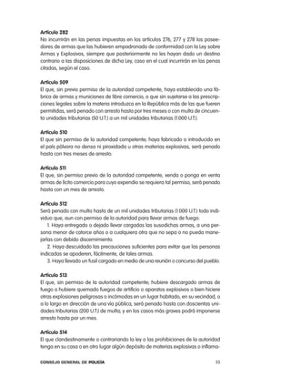 artículo 282
no incurrirán en las penas impuestas en los artículos 276, 277 y 278 los posee-
dores de armas que las hubieren empadronado de conformidad con la ley sobre
armas y explosivos, siempre que posteriormente no les hayan dado un destino
contrario a las disposiciones de dicha ley, caso en el cual incurrirán en las penas
citadas, según el caso.

artículo 509
el que, sin previo permiso de la autoridad competente, haya establecido una fá-
brica de armas y municiones de libre comercio, o que sin sujetarse a las prescrip-
ciones legales sobre la materia introduzca en la república más de las que fueren
permitidas, será penado con arresto hasta por tres meses o con multa de cincuen-
ta unidades tributarias (50 U.t.) a un mil unidades tributarias (1.000 U.t.).

artículo 510
el que sin permiso de la autoridad competente, haya fabricado o introducido en
el país pólvora no densa ni piroxidada u otras materias explosivas, será penado
hasta con tres meses de arresto.

artículo 511
el que, sin permiso previo de la autoridad competente, venda o ponga en venta
armas de lícito comercio para cuyo expendio se requiera tal permiso, será penado
hasta con un mes de arresto.

artículo 512
Será penado con multa hasta de un mil unidades tributarias (1.000 U.t.) todo indi-
viduo que, aun con permiso de la autoridad para llevar armas de fuego:
    1. Haya entregado o dejado llevar cargadas las susodichas armas, a una per-
sona menor de catorce años o a cualquiera otra que no sepa o no pueda mane-
jarlas con debido discernimiento.
    2. Haya descuidado las precauciones suficientes para evitar que las personas
indicadas se apoderen, fácilmente, de tales armas.
    3. Haya llevado un fusil cargado en medio de una reunión o concurso del pueblo.

artículo 513
el que, sin permiso de la autoridad competente, hubiere descargado armas de
fuego o hubiere quemado fuegos de artificio o aparatos explosivos o bien hiciere
otras explosiones peligrosas o incómodas en un lugar habitado, en su vecindad, o
a lo largo en dirección de una vía pública, será penado hasta con doscientas uni-
dades tributarias (200 U.t.) de multa; y en los casos más graves podrá imponerse
arresto hasta por un mes.

artículo 514
el que clandestinamente o contrariando la ley o las prohibiciones de la autoridad
tenga en su casa o en otro lugar algún depósito de materias explosivas o inflama-

Consejo General de PoliCía                                                      33
 