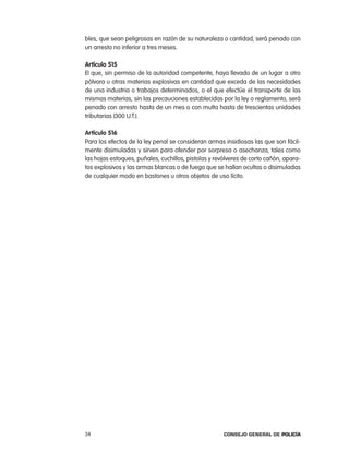 bles, que sean peligrosas en razón de su naturaleza o cantidad, será penado con
un arresto no inferior a tres meses.

artículo 515
el que, sin permiso de la autoridad competente, haya llevado de un lugar a otro
pólvora u otras materias explosivas en cantidad que exceda de las necesidades
de una industria o trabajos determinados, o el que efectúe el transporte de las
mismas materias, sin las precauciones establecidas por la ley o reglamento, será
penado con arresto hasta de un mes o con multa hasta de trescientas unidades
tributarias (300 U.t.).

artículo 516
para los efectos de la ley penal se consideran armas insidiosas las que son fácil-
mente disimuladas y sirven para ofender por sorpresa o asechanza, tales como
las hojas estoques, puñales, cuchillos, pistolas y revólveres de corto cañón, apara-
tos explosivos y las armas blancas o de fuego que se hallan ocultas o disimuladas
de cualquier modo en bastones u otros objetos de uso lícito.




34                                                    Consejo General de PoliCía
 