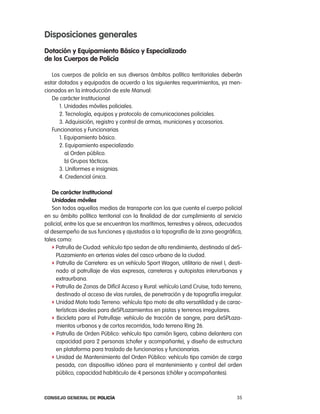 disposiciones generales
dotación y equipamiento Básico y especializado
de los cuerpos de policía

   los cuerpos de policía en sus diversos ámbitos político territoriales deberán
estar dotados y equipados de acuerdo a los siguientes requerimientos, ya men-
cionados en la introducción de este Manual:
   De carácter institucional
      1. Unidades móviles policiales.
      2. tecnología, equipos y protocolo de comunicaciones policiales.
      3. adquisición, registro y control de armas, municiones y accesorios.
   Funcionarios y Funcionarias
      1. equipamiento básico.
      2. equipamiento especializado:
         a) orden público.
         b) Grupos tácticos.
      3. Uniformes e insignias.
      4. credencial única.

    de carácter institucional
    unidades móviles
    Son todos aquellos medios de transporte con los que cuenta el cuerpo policial
en su ámbito político territorial con la finalidad de dar cumplimiento al servicio
policial, entre los que se encuentran los marítimos, terrestres y aéreos, adecuados
al desempeño de sus funciones y ajustados a la topografía de la zona geográfica,
tales como:
   f patrulla de ciudad: vehículo tipo sedan de alto rendimiento, destinado al deS-
     plazamiento en arterias viales del casco urbano de la ciudad.
   f patrulla de carretera: es un vehículo Sport Wagon, utilitario de nivel i, desti-
     nado al patrullaje de vías expresas, carreteras y autopistas interurbanas y
     extraurbana.
   f patrulla de Zonas de Difícil acceso y rural: vehículo land cruise, todo terreno,
     destinado al acceso de vías rurales, de penetración y de topografía irregular.
   f Unidad Moto todo terreno: vehículo tipo moto de alta versatilidad y de carac-
     terísticas ideales para deSplazamientos en pistas y terrenos irregulares.
   f Bicicleta para el patrullaje: vehículo de tracción de sangre, para deSplaza-
     mientos urbanos y de cortos recorridos, todo terreno ring 26.
   f patrulla de orden público: vehículo tipo camión ligero, cabina delantera con
     capacidad para 2 personas (chofer y acompañante), y diseño de estructura
     en plataforma para traslado de funcionarios y funcionarias.
   f Unidad de Mantenimiento del orden público: vehículo tipo camión de carga
     pesada, con dispositivo idóneo para el mantenimiento y control del orden
     público, capacidad habitáculo de 4 personas (chófer y acompañantes).



Consejo General de PoliCía                                                        35
 