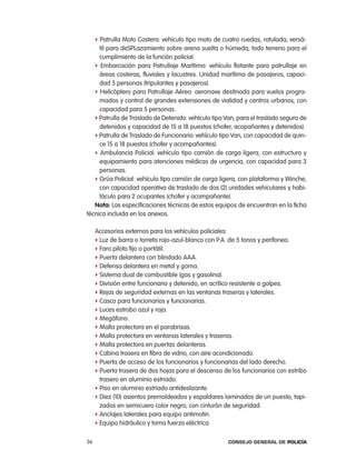 f patrulla Moto costera: vehículo tipo moto de cuatro ruedas, rotulada, versá-
     til para deSplazamiento sobre arena suelta o húmeda, todo terreno para el
     cumplimiento de la función policial.
   f embarcación para patrullaje Marítimo: vehículo flotante para patrullaje en
     áreas costeras, fluviales y lacustres. Unidad marítima de pasajeros, capaci-
     dad 5 personas (tripulantes y pasajeros).
   f Helicóptero para patrullaje aéreo: aeronave destinada para vuelos progra-
     mados y control de grandes extensiones de vialidad y centros urbanos, con
     capacidad para 5 personas.
   f patrulla de traslado de Detenido: vehículo tipo Van, para el traslado seguro de
     detenidos y capacidad de 15 a 18 puestos (chofer, acopañantes y detenidos).
   f patrulla de traslado de Funcionario: vehículo tipo Van, con capacidad de quin-
     ce 15 a 18 puestos (chofer y acompañantes).
   f ambulancia policial: vehículo tipo camión de carga ligera, con estructura y
     equipamiento para atenciones médicas de urgencia, con capacidad para 3
     personas.
   f Grúa policial: vehículo tipo camión de carga ligera, con plataforma y Winche,
     con capacidad operativa de traslado de dos (2) unidades vehiculares y habi-
     táculo para 2 ocupantes (chofer y acompañante).
   nota: las especificaciones técnicas de estos equipos de encuentran en la ficha
técnica incluida en los anexos.

     accesorios externos para los vehículos policiales:
     f luz de barra o torreta rojo-azul-blanco con p.a .de 5 tonos y perifoneo.
     f Faro piloto fijo o portátil.
     f puerta delantera con blindado aaa.
     f Defensa delantera en metal y goma.
     f Sistema dual de combustible (gas y gasolina).
     f División entre funcionario y detenido, en acrílico resistente a golpes.
     f rejas de seguridad externas en las ventanas traseras y laterales.
     f casco para funcionarios y funcionarias.
     f luces estrobo azul y roja.
     f Megáfono.
     f Malla protectora en el parabrisas.
     f Malla protectora en ventanas laterales y traseras.
     f Malla protectora en puertas delanteras.
     f cabina trasera en fibra de vidrio, con aire acondicionado.
     f puerta de acceso de los funcionarios y funcionarias del lado derecho.
     f puerta trasera de dos hojas para el descenso de los funcionarios con estribo
       trasero en aluminio estriado.
     f piso en aluminio estriado antideslizante.
     f Diez (10) asientos premoldeados y espaldares laminados de un puesto, tapi-
       zados en semicuero color negro, con cinturón de seguridad.
     f anclajes laterales para equipo antimotin.
     f equipo hidráulico y toma fuerza eléctrica.


36                                                    Consejo General de PoliCía
 