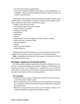 f caja porta herramientas y guarda fangos.
   f luz de Barra extraplana: Módulos de luz intenso y perfil aerodinámico y ul-
    tra delgada. todos los vehículos policiales portarán el referido accesorio, de
    acuerdo a especificaciones.

   equipamiento interno para los Vehículos policiales (de ciudad, carretera, zonas
de difícil acceso y rural, traslado de detenidos, traslado de funcionarios y funcio-
narias, unidad moto todo terreno, ambulancias y grúas):
   f Maletín o Kit de primeros auxilios.
   f computador portátil y base para el mismo.
   f conos y cintas de seguridad.
   f extintores de incendio.
   f alcoholímetro.
   f Velocímetro.
   f cinchas.
   f División entre funcionario y detenido en acrílico resistente a golpes.
   f radio transmisor con antena (tetra).
   f cámara fotográfica.
   f teléfono.
   f Sistema de rastreo satelital.
   f chaleco reflectivo.

   rotulación de los Vehículos policiales: los escudos y franjas de acuerdo al ámbi-
to político territorial, letras y números, deben tener unas medidas estándar.
   nota: las especificaciones técnicas de estos equipos de encuentran en la ficha
técnica incluida en los anexos.

tecnología y equipos de comunicación policial
   Son todos aquellos sistemas y equipos de comunicación utilizados por los fun-
cionarios y funcionarias policiales que permiten mantener una interacción comu-
nicacional entre ellos, con la finalidad de dar cumplimiento de una manera efi-
ciente y eficaz a la información suministrada o requerida, que garantice celeridad,
seguridad y total cobertura en las actuaciones policiales

   tipos de equipos
   f portátil: equipo de comunicación manual que utiliza el funcionario o funciona-
     ria (radio transmisor, teléfono celular).
   f Fijo: Son equipos de comunicación que se encuentran ubicados en los centros
     de coordinación policial y las estaciones policiales (teléfono fijo, computador
     fijo, estación base).
   f Móvil: Son los equipos de comunicación que se encuentran ubicados en las
     unidades policiales (computador portátil, teléfono y radio).




Consejo General de PoliCía                                                       37
 