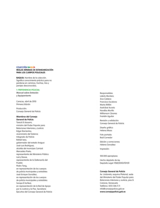 colección Baquía
Reglas mínimas de estandaRización
paRa los cueRpos policiales

BaQuía: nombre de la colección.
Significa conocimiento práctico para no
perderse en caminos, trochas, ríos y
parajes desconocidos.

1. peRtenencia policial
manual sobre dotación                      responsables:
y equipamiento                             liderly Montero
                                           ana caldera
caracas, abril de 2010                     Francisco escalona
primera edición                            María Millán
producción:                                asdrúbal acosta
consejo General de policía                 noralba Murillo
                                           Willianson cáceres
miembros del consejo                       Franklin aguilar
general de policía                         revisión y validación:
tareck el aissami,                         consejo General de policía
ministro del poder popular para
relaciones interiores y Justicia           Diseño gráfico:
edgar Barrientos,                          Helena Maso
viceministro del Sistema                   Foto portada:
integrado de policía                       raúl corredor
rafael isea,
gobernador del estado aragua               edición y correcciones:
José luis rodríguez,                       Helena González
alcalde del municipio carrizal             impresión:
Mercedes prieto,
representante del Ministerio público
                                           100.000 ejemplares
larry Devoe,
representante de la Defensoría del         Hecho depósito de ley
pueblo                                     Depósito legal: lf58220103701159
pedro tang,
en representación de los cuerpos
de policía municipales y estadales         consejo general de policía
José enrique González,                     av. Urdaneta, esquina platanal, sede
en representación de los cuerpos           del Ministerio del poder popular para
de policía municipales y estadales         relaciones interiores y Justicia, piso 8.
Soraya el achkar,                          caracas, Venezuela
en representación de la red de apoyo       teléfono: 0212.506.11.11
por la Justicia y la paz, Secretaria       info@consejopolicia.gob.ve
ejecutiva del consejo General de policía   www.consejopolicia.gob.ve
 