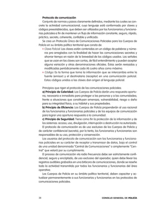 protocolo de comunicación
   conjunto de normas y pasos claramente definidos, mediante los cuales se con-
creta la actividad comunicacional, cuyo lenguaje está conformado por claves y
códigos preestablecidos, que deben ser utilizados por los funcionarios y funciona-
rias policiales a fin de mantener un flujo de información constante, seguro, rápido,
práctico, secreto, coherente, confiable y unificado.
   Se crea un protocolo Único de comunicaciones policiales para los cuerpos de
policía en su ámbito político territorial que consta de:
   f Clave Policial: las claves están contenidas en un código de palabras y núme-
     ros pre-arreglados con la finalidad de hacer las comunicaciones secretas y
     ahorrar tiempo en razón de la brevedad de los códigos usados. las señales
     que se usan en las claves son cortas, de fácil entendimiento y pueden aceptar
     alguna variación y otras denominaciones oficiales. Éstas serán revisadas y
     modificadas periódicamente cada (4) cuatro años como máximo.
   f Código: es la forma que toma la información que se intercambia entre la
     fuente (emisor) y el destinatario (receptor) en una comunicación policial.
     estos códigos unidos a las claves dan origen al lenguaje policial.

   principios que rigen el protocolo de las comunicaciones policiales:
   a) principio de celeridad: los cuerpos de policía darán una respuesta oportu-
   na, necesaria e inmediata para proteger a las personas y a las comunidades,
   frente a situaciones que constituyan amenaza, vulnerabilidad, riesgo o daño
   para su integridad física, a su hábitat y sus propiedades.
   b) principio de eficiencia: los cuerpos de policía propenderán al uso racional
   de los funcionarios y funcionarias policiales y de los equipos de comunicación
   para lograr una oportuna respuesta a la comunidad.
   c) principio de seguridad: tiene como fin la protección de la información y de
   los sistemas: acceso, uso, divulgación, interrupción o destrucción no autorizada.
   el protocolo de comunicación es de uso exclusivo de los cuerpos de policía y
de carácter confidencial (secreto), por lo tanto, los funcionarios y funcionarias son
responsables de su uso, protección y conservación.
   los usuarios del protocolo de comunicación son los funcionarios y funciona-
rias policiales en su carácter de receptor y transmisor de datos, bajo el control
de una unidad denominada “central de comunicaciones” o simplemente “cen-
tral” que velará por su cumplimiento.
   el proceso de comunicación vía radio frecuencia debe ser estrictamente confi-
dencial, seguro y encriptado, de uso exclusivo del operador, quien debe llevar los
registros audibles grabados en una bitácora de comunicaciones, donde se reseñe
toda la actividad transmitida por todos los funcionarios y funcionarias del área
operativa.
   los cuerpos de policía en su ámbito político territorial, deben capacitar y ac-
tualizar permanentemente a sus funcionarios y funcionarias en los protocolos de
comunicaciones policiales.




38                                                    Consejo General de PoliCía
 