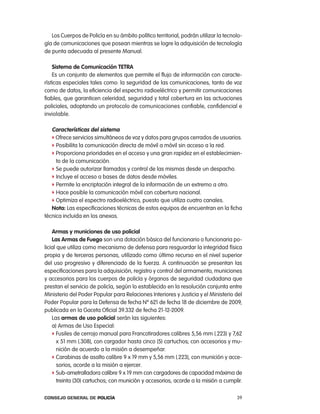 los cuerpos de policía en su ámbito político territorial, podrán utilizar la tecnolo-
gía de comunicaciones que posean mientras se logre la adquisición de tecnología
de punta adecuada al presente Manual.

    sistema de comunicación tetRa
    es un conjunto de elementos que permite el flujo de información con caracte-
rísticas especiales tales como: la seguridad de las comunicaciones, tanto de voz
como de datos, la eficiencia del espectro radioeléctrico y permitir comunicaciones
fiables, que garanticen celeridad, seguridad y total cobertura en las actuaciones
policiales, adoptando un protocolo de comunicaciones confiable, confidencial e
inviolable.

   características del sistema
   f ofrece servicios simultáneos de voz y datos para grupos cerrados de usuarios.
   f posibilita la comunicación directa de móvil a móvil sin acceso a la red.
   f proporciona prioridades en el acceso y una gran rapidez en el establecimien-
     to de la comunicación.
   f Se puede autorizar llamadas y control de las mismas desde un despacho.
   f incluye el acceso a bases de datos desde móviles.
   f permite la encriptación integral de la información de un extremo a otro.
   f Hace posible la comunicación móvil con cobertura nacional.
   f optimiza el espectro radioeléctrico, puesto que utiliza cuatro canales.
   nota: las especificaciones técnicas de estos equipos de encuentran en la ficha
técnica incluida en los anexos.

    armas y municiones de uso policial
    las armas de Fuego son una dotación básica del funcionario o funcionaria po-
licial que utiliza como mecanismo de defensa para resguardar la integridad física
propia y de terceras personas, utilizado como último recurso en el nivel superior
del uso progresivo y diferenciado de la fuerza. a continuación se presentan las
especificaciones para la adquisición, registro y control del armamento, municiones
y accesorios para los cuerpos de policía y órganos de seguridad ciudadana que
prestan el servicio de policía, según lo establecido en la resolución conjunta entre
Ministerio del poder popular para relaciones interiores y Justicia y el Ministerio del
poder popular para la Defensa de fecha nº 621 de fecha 18 de diciembre de 2009,
publicada en la Gaceta oficial 39.332 de fecha 21-12-2009.
    las armas de uso policial serán las siguientes:
    a) armas de Uso especial:
    f Fusiles de cerrojo manual para Francotiradores calibres 5,56 mm (.223) y 7,62
       x 51 mm (.308), con cargador hasta cinco (5) cartuchos; con accesorios y mu-
       nición de acuerdo a la misión a desempeñar.
    f carabinas de asalto calibre 9 x 19 mm y 5,56 mm (.223), con munición y acce-
       sorios, acorde a la misión a ejercer.
    f Sub-ametralladora calibre 9 x 19 mm con cargadores de capacidad máxima de
       treinta (30) cartuchos; con munición y accesorios, acorde a la misión a cumplir.

Consejo General de PoliCía                                                           39
 
