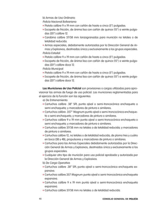 b) armas de Uso ordinario
     policía nacional Bolivariana:
     f pistola calibre 9 x 19 mm con cañón de hasta a cinco (5’’) pulgadas.
     f escopeta de fricción, de ánima lisa con cañón de quince (15’’) a veinte pulga-
       das (20’’) calibre 12.
     f carabina calibre 37/38 mm lanzagranadas para munición no letales o de
       letalidad reducida.
     f armas especiales, debidamente autorizadas por la Dirección General de ar-
       mas y explosivos, destinadas única y exclusivamente a los grupos especiales.
     policía estadal:
     f pistola calibre 9 x 19 mm con cañón de hasta a cinco (5’’) pulgadas.
     f escopeta de fricción, de ánima lisa con cañón de quince (15’’) a veinte pulga-
       das (20’’) calibre doce 12.
     policía Municipal:
     f pistola calibre 9 x 19 mm con cañón de hasta a cinco (5’’) pulgadas.
     f escopeta de fricción, de ánima lisa con cañón de quince (15’’) a veinte pulga-
       das (20’’) calibre doce 12.

    las municiones de uso policial son provisiones o cargas utilizadas para apro-
visionar las armas de fuego de uso policial. las municiones reglamentadas para
el ejercicio de la función son las siguientes:
    a) De entrenamiento:
    f cartuchos calibre .38” Spl punta ojival o semi-troncocónica enchaqueta o
      semi enchaqueta; y marcadores de pintura o similares.
    f cartuchos calibre .357’’ Magnum punta ojival o semi-troncocónica enchaque-
      ta o semi enchaqueta; y marcadores de pintura o similares.
    f cartuchos calibre 9 x 19 mm punta ojival o semi-troncocónica enchaqueta o
      semi enchaqueta; y marcadores de pintura o similares.
    f cartuchos calibre 37/38 mm no letales o de letalidad reducida; y marcadores
      de pintura o similares.
    f cartuchos calibre 12, no letales o de letalidad reducida, de plomo tres y cuatro
      en boca (3B y 4B), propulsores y marcadores de pintura o similares.
    f cartuchos para las armas especiales debidamente autorizadas por la Direc-
      ción General de armas y explosivos, destinadas única y exclusivamente a los
      grupos especiales.
    f cualquier otro tipo de munición para uso policial aprobada y autorizada por
      la Dirección General de armas y explosivos.
    b) De carga operativa:
    f cartuchos calibre .38” Spl punta ojival o semi-troncocónica enchaqueta ex-
      pansiva.
    f cartuchos calibre.357 Magnum punta ojival o semi-troncocónica enchaqueta
      expansiva.
    f cartuchos calibre 9 x 19 mm punta ojival o semi-troncocónica enchaqueta
      expansiva.
    f cartuchos calibre 37/38 mm no letales o de letalidad reducida.


40                                                     Consejo General de PoliCía
 