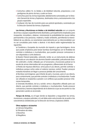 f cartuchos calibre 12, no letales o de letalidad reducida, propulsores y con
     perdigones de plomo de tres y cuatro en boca.
   f cartuchos para las armas especiales debidamente autorizadas por la Direc-
     ción General de armas y explosivos, destinadas única y exclusivamente a los
     grupos especiales.
   f cualquier otro tipo de munición para uso policial aprobada y autorizada por
     la Dirección General de armas y explosivos.

    las armas y municiones no letales o de letalidad reducida son un conjunto
de armas o equipos específicamente diseñados y principalmente empleados para
incapacitar, inmovilizar y detener, minimizando la probabilidad de causar daños
permanentes a las personas, material y medio ambiente, permitiendo la reversi-
bilidad de sus efectos; se caracterizan esencialmente por su intencionalidad, por
no ser concebidas para matar o destruir. a tal efecto están reglamentadas las
siguientes:
    a) carabinas y escopetas de munición de impacto o gas lacrimógeno: arma
    que puede emplearse para lanzar bombas lacrimógenas con la finalidad de
    controlar a individuos o muchedumbre, que pueden provocar contusiones si
    son disparadas a corta distancia.
    b) Bastón policial (extensible, antimotín, tonfa): es un instrumento de defensa
    fabricado en una aleación de aluminio (bastón extensible), policarbonato (bas-
    tón antimotín y tonfa). Utilizado por el funcionario y funcionaria policial en la
    escala de armas intermedias del uso progresivo y diferenciado de la fuerza.
    c) pistola de impulsos eléctricos: arma para el uso directo, permite controlar a
    individuos porque actúa sobre el sistema nervioso central. pueden provocar
    molestia transitoria sin llegar a provocar pérdida del conocimiento.
    d) Bombas lacrimógenas: gas irritante de piel y mucosas, para el uso directo,
    poco contaminante, que permite controlar a individuos o muchedumbre. puede
    ser utilizado en recipientes a presión o en artificios que pueden provocar irrita-
    ciones temporales.
    e) Granada aturdidora, de luz y sonido: arma o dispositivo utilizado para uso
    directo, que permite controlar a individuos o muchedumbre. puede provocar
    contusiones y lesiones dependiendo de la distancia a que se encuentre la o las
    persona(s) cuando es accionada.

   parque de armas, es el lugar donde se depositan y resguardan las armas,
municiones y equipos policiales, el cual debe estar estructurado de acuerdo a las
características establecidas por la Dirección de armas y explosivos (DaeX).

   otros equipos o accesorios
   a) cámara fotográfica.
   b) Filmadora de video.
   c) Bocachos
   d) Megáfono.



Consejo General de PoliCía                                                          41
 