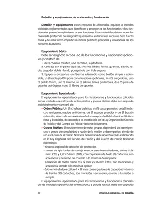 dotación y equipamiento de funcionarios y funcionarias

    dotación y equipamiento es un conjunto de Materiales, equipos o prendas
policiales reglamentados que identifican y protegen a los funcionarios y las fun-
cionarias para el cumplimiento de sus funciones. esos Materiales deben reunir los
niveles de protección de integridad que llevan a evitar el uso excesivo de la fuerza
física y de esta forma impedir las malas prácticas policiales y violaciones de los
derechos humanos.

     equipamiento básico
     Debe ser asignado a cada uno de los funcionarios y funcionarias policia-
les y constará de:
    1. Un (1) chaleco balístico, una (1) correa, sujetadores.
    2. correaje con su porta esposas, linterna, silbato, lentes, guantes, bastón, ra-
dio, cargador doble y funda para pistola con triple seguro.
    3. equipos y accesorios: un (1) arma intermedia como bastón simple o exten-
sible, un (1) radio portátil para comunicaciones policiales, tres (3) cargadores, una
(1) pistola 9 mm, una (1) linterna, un (1) silbato, lentes protectores, dos (2) pares de
guantes quirúrgicos y una (1) libreta de apuntes.

   equipamiento especializado
   el equipamiento especializado para los funcionarios y funcionarias policiales
de las unidades operativas de orden público y grupos tácticos debe ser asignado
individualmente y constará de:
   f orden público: Un (1) chaleco balístico, un (1) casco protector, una (1) más-
     cara antigases, equipo antitrauma, un (1) escudo protector y un (1) bastón
     antimotín; siendo de uso exclusivo de los cuerpos de policía nacional Boliva-
     riana y estadales, de acuerdo a lo establecido en la ley orgánica del Servicio
     de policía y del cuerpo de policía nacional Bolivariana.
   f grupos tácticos: el equipamiento de estos grupos dependerá de las exigen-
     cias y grado de complejidad y razón de la misión a desempeñar; siendo de
     uso exclusivo de la policía nacional Bolivariana de acuerdo con lo establecido
     en la ley orgánica del Servicio de policía y del cuerpo de policía nacional
     Bolivariana.
     • chaleco especial de alto nivel de protección.
     • armas de tipo Fusiles de cerrojo manual para francotiradores, calibre 5,56

       mm (.223) y 7,62 x 51 mm (.308), con cargadores de hasta (5) cartuchos, con
       accesorios y munición de acuerdo a la misión a desempeñar.
     • carabinas de asalto calibre 9 x 19 mm y 5,56 mm (.223), con municiones y

       accesorios, acorde a la misión a ejercer.
     • Sub-ametralladora calibre 9 x 19 mm con cargadores de capacidad máxima

       de treinta (30) cartuchos, con munición y accesorios, acorde a la misión a
       cumplir.
   el equipamiento especializado para los funcionarios y funcionarias policiales
de las unidades operativas de orden público y grupos tácticos debe ser asignado

42                                                      Consejo General de PoliCía
 