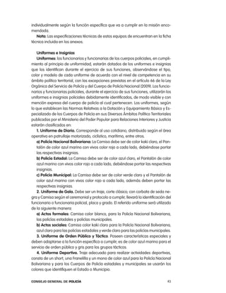 individualmente según la función específica que va a cumplir en la misión enco-
mendada.
   nota: las especificaciones técnicas de estos equipos de encuentran en la ficha
técnica incluida en los anexos.

    uniformes e insignias
    uniformes: los funcionarios y funcionarias de los cuerpos policiales, en cumpli-
miento al principio de uniformidad, estarán dotados de los uniformes e insignias
que los identifican durante el ejercicio de sus funciones, observándose el tipo,
color y modelo de cada uniforme de acuerdo con el nivel de competencia en su
ámbito político territorial, con las excepciones previstas en el artículo 66 de la ley
orgánica del Servicio de policía y del cuerpo de policía nacional (2009). los funcio-
narios y funcionarias policiales, durante el ejercicio de sus funciones, utilizarán los
uniformes e insignias policiales debidamente identificados, de modo visible y con
mención expresa del cuerpo de policía al cual pertenecen. los uniformes, según
lo que establecen las normas relativas a la Dotación y equipamiento Básico y es-
pecializado de los cuerpos de policía en sus Diversos ámbitos político territoriales
publicadas por el Ministerio del poder popular para relaciones interiores y Justicia
estarán clasificados en:
   1. uniforme de diario. corresponde al uso cotidiano, distribuido según el área
operativa en patrullaje motorizado, ciclístico, marítimo, entre otros.
   a) policía nacional Bolivariana: la camisa debe ser de color kaki claro, el pan-
   talón de color azul marino con vivos color rojo a cada lado, debiéndose portar
   las respectivas insignias.
   b) policía estadal: la camisa debe ser de color azul claro, el pantalón de color
   azul marino con vivos color rojo a cada lado, debiéndose portar las respectivas
   insignias.
   c) policía municipal: la camisa debe ser de color verde claro y el pantalón de
   color azul marino con vivos color rojo a cada lado, además deben portar las
   respectivas insignias.
   2. uniforme de gala. Debe ser un traje, corte clásico; con corbata de seda ne-
gra y camisa según el ceremonial y protocolo a cumplir; llevará la identificación del
funcionario o funcionaria policial, placa y grado. el referido uniforme será utilizado
de la siguiente manera:
   a) actos formales: camisa color blanco, para la policía nacional Bolivariana,
   las policías estadales y policías municipales.
   b) actos sociales: camisa color kaki claro para la policía nacional Bolivariana,
   azul claro para las policías estadales y verde claro para las policías municipales.
    3. uniforme de orden público y táctico. poseen características especiales y
deben adaptarse a la función específica a cumplir; es de color azul marino para el
servicio de orden público y gris para los grupos tácticos.
    4. uniforme deportivo. traje adecuado para realizar actividades deportivas,
consta de un short, una Franelilla y un mono de color azul para la policía nacional
Bolivariana y para los cuerpos de policía estadales y municipales se usarán los
colores que identifiquen el estado o Municipio.

Consejo General de PoliCía                                                          43
 