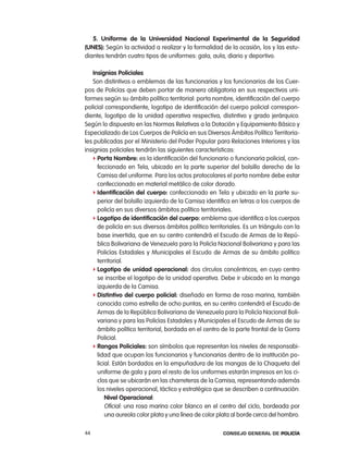 5. uniforme de la universidad nacional experimental de la seguridad
(unes): Según la actividad a realizar y la formalidad de la ocasión, los y las estu-
diantes tendrán cuatro tipos de uniformes: gala, aula, diario y deportivo.

   insignias policiales
   Son distintivos o emblemas de las funcionarias y los funcionarios de los cuer-
pos de policías que deben portar de manera obligatoria en sus respectivos uni-
formes según su ámbito político territorial: porta nombre, identificación del cuerpo
policial correspondiente, logotipo de identificación del cuerpo policial correspon-
diente, logotipo de la unidad operativa respectiva, distintivo y grado jerárquico.
Según lo dispuesto en las normas relativas a la Dotación y equipamiento Básico y
especializado de los cuerpos de policía en sus Diversos ámbitos político territoria-
les publicadas por el Ministerio del poder popular para relaciones interiores y las
insignias policiales tendrán las siguientes características:
   f porta nombre: es la identificación del funcionario o funcionaria policial, con-
     feccionado en tela, ubicado en la parte superior del bolsillo derecho de la
     camisa del uniforme. para los actos protocolares el porta nombre debe estar
     confeccionado en material metálico de color dorado.
   f identificación del cuerpo: confeccionado en tela y ubicado en la parte su-
     perior del bolsillo izquierdo de la camisa identifica en letras a los cuerpos de
     policía en sus diversos ámbitos político territoriales.
   f logotipo de identificación del cuerpo: emblema que identifica a los cuerpos
     de policía en sus diversos ámbitos político territoriales. es un triángulo con la
     base invertida, que en su centro contendrá el escudo de armas de la repú-
     blica Bolivariana de Venezuela para la policía nacional Bolivariana y para las
     policías estadales y Municipales el escudo de armas de su ámbito político
     territorial.
   f logotipo de unidad operacional: dos círculos concéntricos, en cuyo centro
     se inscribe el logotipo de la unidad operativa. Debe ir ubicado en la manga
     izquierda de la camisa.
   f distintivo del cuerpo policial: diseñado en forma de rosa marina, también
     conocida como estrella de ocho puntas, en su centro contendrá el escudo de
     armas de la república Bolivariana de Venezuela para la policía nacional Boli-
     variana y para las policías estadales y Municipales el escudo de armas de su
     ámbito político territorial, bordada en el centro de la parte frontal de la Gorra
     policial.
   f Rangos policiales: son símbolos que representan los niveles de responsabi-
     lidad que ocupan los funcionarios y funcionarias dentro de la institución po-
     licial. están bordados en la empuñadura de las mangas de la chaqueta del
     uniforme de gala y para el resto de los uniformes estarán impresos en los ci-
     clos que se ubicarán en las charreteras de la camisa, representando además
     los niveles operacional, táctico y estratégico que se describen a continuación:
         nivel operacional:
         oficial: una rosa marina color blanco en el centro del ciclo, bordeada por
         una aureola color plata y una línea de color plata al borde cerca del hombro.

44                                                     Consejo General de PoliCía
 