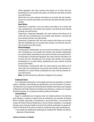 oficial agregado: dos rosas marinas color blanco en el centro del ciclo,
       bordeadas por una aureola color plata y una línea de color plata al borde
       cerca del hombro.
       oficial Jefe: tres rosas marinas color blanco en el centro del ciclo, bordea-
       das por una aureola color plata y una línea de color plata al borde cerca del
       hombro.
       nivel táctico:
       Supervisora y Supervisor: una rosa marina color blanco en el centro del
       ciclo, bordeada por una aureola color dorado y una línea de color dorado
       al borde cerca del hombro.
       Supervisora y Supervisor agregado: dos rosas marinas color blanco en el
       centro del ciclo, bordeadas por una aureola color dorado y una línea de
       color dorado al borde cerca del hombro.
       Supervisora y Supervisor Jefe: tres rosas marinas color blanco en el centro
       del ciclo, bordeadas por una aureola color dorado y una línea de color do-
       rado al borde cerca del hombro.
       nivel estratégico:
       comisionada y comisionado: una rosa marina color blanco en el centro del
       ciclo, bordeada por una aureola color dorado y dos laureles entrelazados
       en su parte inferior, bordeando la rosa marina al borde cercano del hombro.
       comisionada y comisionado agregado: dos rosas marinas color blanco en
       el centro del ciclo, bordeada por una aureola color dorado y dos laureles
       entrelazados en su parte inferior, bordeando las rosas marinas al borde
       cercano del hombro.
       comisionada y comisionado Jefe: tres rosas marinas color blanco en el
       centro del ciclo, bordeada por una aureola color dorado y dos laureles en-
       trelazados en su parte inferior, bordeando las rosas marinas al borde cer-
       cano del hombro.
       nota: Ver ficha técnica de uniformes e insignias en los anexos.

   credencial Única
   es un dispositivo elaborado con tecnología de punta que garantiza un sistema
seguro, confiable e intransferible de identificación de los funcionarios y funciona-
rias adscritos a los cuerpos de policía nacional, estadal o Municipal y que otorgará
el Ministerio del poder popular para relaciones interiores y Justicia a los cuerpos
de policía del país, en sus diversos ámbitos políticos territoriales.
   características
   Según lo establecido por el órgano rector en materia policial en las normas
para adoptar un sistema y diseño único de credencial, que permitan al Órgano
rector acreditar adecuada y formalmente a los funcionarios y funcionarias del
cuerpo de policía nacional Bolivariana y de las policías estadales y municipales
del país, para el ejercicio legítimo de la función policial, publicadas en gaceta ofi-
cial nº 87 de fecha 19 de marzo de 2010, la credencial única está constituida por:
   f Una tarjeta de identificación elaborada en material pVc (plástico de alta re-
     sistencia) o policarbonato.

Consejo General de PoliCía                                                         45
 