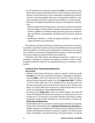 f Un circuito electrónico integrado de seguridad (chip), que consta de una pas-
       tilla de silicio de aproximadamente 0,8 mm x 0,8 mm de área, sobre la que se
       fabrican circuitos eléctricos con base a dispositivos constituidos por semicon-
       ductores y que está protegida dentro de un encapsulado de plástico o cerá-
       mica, apropiado para hacer conexión entre la pastilla y un circuito impreso.
     f información encriptada de identificación cifrada con las siguientes caracterís-
       ticas:
       • Datos de interés policial del funcionario y funcionaria: fecha de nacimiento,

          fecha de ingreso al cuerpo policial, escuela y promoción de la cual egresó,
          nombre y apellidos de familiares dentro del primer grado de consanguini-
          dad, ascendente y descendentes y familiares dentro del primer grado de
          afinidad.
       • identificación polimétrica: a través de registros dactilares o cualquier otro

          registro biométrico que corresponda.

    para distinguir el cuerpo de policía al cual pertenece el funcionario o funciona-
ria portador o portadora de dicha credencial de identificación, ésta contendrá los
elementos gráficos y cromáticos que correspondan. Se entiende por cara anversa
de la credencial, la que posee la fotografía del funcionario o funcionaria policial y
cara reversa aquella que posee el número de la credencial.
    el Ministerio del poder popular para relaciones interiores y Justicia una vez
verificados y validados los recaudos presentados, procederá a emitir la corres-
pondiente credencial conforme a las especificaciones que se describen a conti-
nuación.

     credencial Única: policía nacional Bolivariana
     cara anversa
     f Dividida en dos franjas verticales las cuales se separan a través de una lí-
       nea Roja de 2 mm (que representa la fortaleza, la seguridad y la libertad a
       la patria) (0290 c. 24 M: 100 y 100 K:21, r 160 G 14 B 30, H: 353 S: 91 B: 63): la
       primera franja de izquierda a derecha, de color Beige claro (0297 c: 20 M:35
       Y: 47 K:0, r: 204 G: 165 B: 135, H: 26 S: 34 B:80) de 1,5 cm de ancho y de 7,3 cm
       de largo; la segunda es de 4 cm de ancho por el mismo alto y de fondo color
       blanco. en la parte inferior de la credencial un cintillo horizontal de 0,7 mm de
       ancho, con el logotipo de Gobernabilidad Ministerial.
     f la Franja de color Beige claro consta: en su parte superior, del escudo de
       armas de la república Bolivariana de Venezuela, con dimensiones de 1,5 cm
       de largo por 1,3 cm de ancho y en el centro restante de esta franja, en letras
       mayúsculas, fuente de letra arial Black 12, y de color blanco el nombre de:
       policía nacional Bolivariana.
     f la Franja Blanca de 4 cm consta en su parte superior alineado a la izquierda,
       fuente arial 8, del membrete de la República Bolivariana de Venezuela en
       negrilla, seguido de la identificación del Órgano rector: Ministerio del poder
       popular para relaciones interiores y Justicia, sin negrilla. en el centro de esta
       franja, la fotografía a color del funcionario o funcionaria policial, con traje de

46                                                       Consejo General de PoliCía
 