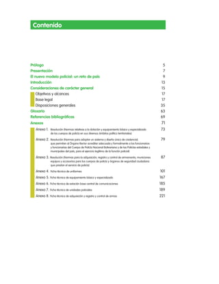 contenido




prólogo                                                                                                   5
presentación                                                                                              7
el nuevo modelo policial: un reto de país                                                                 9
introducción                                                                                             13
consideraciones de carácter general                                                                      15
    objetivos y alcances                                                                                 17
    Base legal                                                                                           17
    Disposiciones generales                                                                              35
glosario                                                                                                 63
Referencias bibliográficas                                                                               69
anexos                                                                                                    71
   anexo 1. resolución (normas relativas a la dotación y equipamiento básico y especializado             73
               de los cuerpos de policía en sus diversos ámbitos político territoriales)

   anexo 2. resolución (normas para adoptar un sistema y diseño único de credencial,                     79
               que permitan al Órgano rector acreditar adecuada y formalmente a los funcionarios
               y funcionarias del cuerpo de policía nacional Bolivariana y de las policías estadales y
               municipales del país, para el ejercicio legítimo de la función policial)

   anexo 3. resolución (normas para la adquisición, registro y control de armamento, municiones          87
               equipos y accesorios para los cuerpos de policía y órganos de seguridad ciudadana
               que prestan el servicio de policía)

   anexo 4. Ficha técnica de uniformes                                                                   101
   anexo 5. Ficha técnica de equipamiento básico y especializado                                         167
   anexo 6. Ficha técnica de estación base central de comunicaciones                                     185
   anexo 7. Ficha técnica de unidades policiales                                                         189
   anexo 8. Ficha técnica de adquisición y registro y control de armas                                   221
 