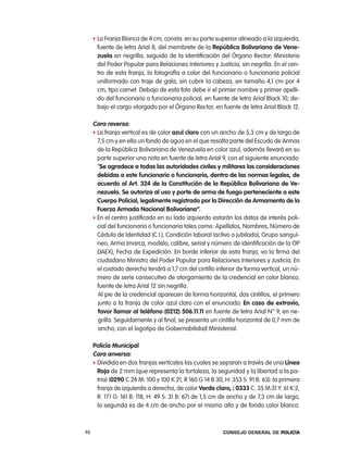 f la Franja Blanca de 4 cm, consta: en su parte superior alineado a la izquierda,
      fuente de letra arial 8, del membrete de la República Bolivariana de Vene-
      zuela en negrilla, seguido de la identificación del Órgano rector: Ministerio
      del poder popular para relaciones interiores y Justicia, sin negrilla. en el cen-
      tro de esta franja, la fotografía a color del funcionario o funcionaria policial
      uniformado con traje de gala, sin cubrir la cabeza, en tamaño 4,1 cm por 4
      cm, tipo carnet. Debajo de esta foto debe ir el primer nombre y primer apelli-
      do del funcionario o funcionaria policial, en fuente de letra arial Black 10, de-
      bajo el cargo otorgado por el Órgano rector, en fuente de letra arial Black 12.

     cara reversa:
     f la franja vertical es de color azul claro con un ancho de 5,3 cm y de largo de
       7,5 cm y en ella un fondo de agua en el que resalta parte del escudo de armas
       de la república Bolivariana de Venezuela en color azul, además llevará en su
       parte superior una nota en fuente de letra arial 9, con el siguiente enunciado:
       “se agradece a todas las autoridades civiles y militares las consideraciones
       debidas a este funcionario o funcionaria, dentro de las normas legales, de
       acuerdo al art. 324 de la constitución de la República Bolivariana de Ve-
       nezuela. se autoriza al uso y porte de arma de fuego perteneciente a este
       cuerpo policial, legalmente registrado por la dirección de armamento de la
       Fuerza armada nacional Bolivariana”.
     f en el centro justificado en su lado izquierdo estarán los datos de interés poli-
       cial del funcionario o funcionaria tales como: apellidos, nombres, número de
       cédula de identidad (c.i.), condición laboral (activo o jubilado), Grupo sanguí-
       neo, arma (marca, modelo, calibre, serial y número de identificación de la op
       DaeX), Fecha de expedición. en borde inferior de esta franja, va la firma del
       ciudadano Ministro del poder popular para relaciones interiores y Justicia. en
       el costado derecho tendrá a 1,7 cm del cintillo inferior de forma vertical, un nú-
       mero de serie consecutivo de otorgamiento de la credencial en color blanco,
       fuente de letra arial 12 sin negrilla.
       al pie de la credencial aparecen de forma horizontal, dos cintillos, el primero
       junto a la franja de color azul claro con el enunciado: en caso de extravío,
       favor llamar al teléfono (0212) 506.11.11 en fuente de letra arial n° 9, en ne-
       grilla. Seguidamente y al final, se presenta un cintillo horizontal de 0,7 mm de
       ancho, con el logotipo de Gobernabilidad Ministerial.

     policía municipal
     cara anversa:
     f Dividida en dos franjas verticales las cuales se separan a través de una línea
       Roja de 2 mm (que representa la fortaleza, la seguridad y la libertad a la pa-
       tria) (0290 c.24 M: 100 y 100 K:21, r 160 G 14 B 30, H: 353 S: 91 B: 63): la primera
       franja de izquierda a derecha, de color Verde claro, ( 0333 c: 35 M:31 Y: 61 K:2,
       r: 171 G: 161 B: 118, H: 49 S: 31 B: 67) de 1,5 cm de ancho y de 7,3 cm de largo,
       la segunda es de 4 cm de ancho por el mismo alto y de fondo color blanco.



48                                                         Consejo General de PoliCía
 