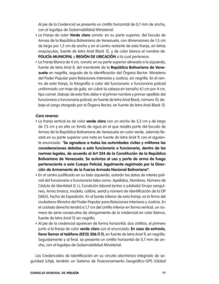 al pie de la credencial se presenta un cintillo horizontal de 0,7 mm de ancho,
     con el logotipo de Gobernabilidad Ministerial.
   f la Franja de color Verde claro consta: en su parte superior, del escudo de
     armas de la república Bolivariana de Venezuela, con dimensiones de 1,5 cm
     de largo por 1,3 cm de ancho y en el centro restante de esta franja, en letras
     mayúsculas, fuente de letra arial Black 12, y de color blanco el nombre de:
     policía municipal y Región de uBicación a la cual pertenece.
   f la Franja Blanca de 4 cm, consta: en su parte superior alineado a la izquierda,
     fuente de letra arial 8, del membrete de la República Bolivariana de Vene-
     zuela en negrilla, seguido de la identificación del Órgano rector: Ministerio
     del poder popular para relaciones interiores y Justicia, sin negrilla. en el cen-
     tro de esta franja, la fotografía a color del funcionario o funcionaria policial
     uniformado con traje de gala, sin cubrir la cabeza en tamaño 4,1 cm por 4 cm,
     tipo carnet. Debajo de esta foto debe ir el primer nombre y primer apellido del
     funcionario o funcionaria policial, en fuente de letra arial Black, número 10, de-
     bajo el cargo otorgado por el Órgano rector, en fuente de letra arial Black 12.

   cara reversa:
   f la franja vertical es de color verde claro con un ancho de 5,3 cm y de largo
     de 7,5 cm y en ella un fondo de agua en el que resalta parte del escudo de
     armas de la república Bolivariana de Venezuela en color verde, además lle-
     vará en su parte superior una nota en fuente de letra arial 9, con el siguien-
     te enunciado: “se agradece a todas las autoridades civiles y militares las
     consideraciones debidas a este funcionario o funcionaria, dentro de las
     normas legales, de acuerdo al art 324 de la constitución de la República
     Bolivariana de Venezuela. se autoriza al uso y porte de arma de fuego
     perteneciente a este cuerpo policial, legalmente registrado por la direc-
     ción de armamento de la Fuerza armada nacional Bolivariana”.
   f en el centro justificado en su lado izquierdo, estarán los datos de interés poli-
     cial del funcionario o funcionaria tales como: apellidos, nombres, número de
     cédula de identidad (c.i.), condición laboral (activo o jubilado) Grupo sanguí-
     neo, arma (marca, modelo, calibre, serial y número de identificación de la op
     DaeX), Fecha de expedición. en el borde inferior de esta franja, va la firma del
     ciudadano Ministro del poder popular para relaciones interiores y Justicia. en
     el costado derecho tendrá a 1,7 cm del cintillo inferior en forma vertical, un nú-
     mero de serie consecutivo de otorgamiento de la credencial en color blanco,
     fuente de letra arial 12 sin negrilla.
   f al pie de la credencial aparecen de forma horizontal, dos cintillos, el primero
     junto a la franja de color verde claro con el enunciado: en caso de extravío,
     favor llamar al teléfono (0212) 506.11.11, en fuente de letra arial 9, en negrilla.
     Seguidamente y al final, se presenta un cintillo horizontal de 0,7 mm de an-
     cho, con el logotipo de Gobernabilidad Ministerial.

   las credenciales de identificación en su circuito electrónico integrado de se-
guridad (chip), tendrán un Sistema de posicionamiento Geográfico-GpS (Global

Consejo General de PoliCía                                                           49
 