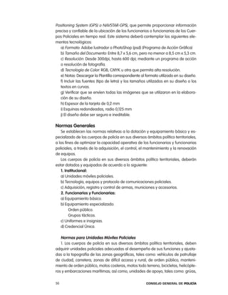 positioning System (GpS) o naVStar-GpS), que permite proporcionar información
precisa y confiable de la ubicación de los funcionarios o funcionarias de los cuer-
pos policiales en tiempo real. este sistema deberá contemplar los siguientes ele-
mentos tecnológicos:
   a) Formato: adobe lustrador o photoShop (psd) (programa de acción Gráfica)
   b) tamaño del Documento: entre 8,7 x 5,6 cm, pero no menor a 8,5 cm x 5,3 cm.
   c) resolución: Desde 300dpi, hasta 600 dpi; mediante un programa de acción
   o resolución de fotografía.
   d) tecnología de color: rGB, cMYK u otra que permita alta resolución.
   e) notas: Descargar la plantilla correspondiente al formato utilizado en su diseño.
   f) incluir las fuentes (tipo de letra) y los tamaños utilizados en su diseño o los
   textos en curvas.
   g) Verificar que se envíen todas las imágenes que se utilizaron en la elabora-
   ción de su diseño.
   h) espesor de la tarjeta de 0,2 mm
   i) esquinas redondeadas, radio 0,125 mm
   j) el diseño debe ser seguro e ineditable.

normas generales
   Se establecen las normas relativas a la dotación y equipamiento básico y es-
pecializado de los cuerpos de policía en sus diversos ámbitos político territoriales,
a los fines de optimizar la capacidad operativa de los funcionarios y funcionarias
policiales, a través de la adquisición, el control, el mantenimiento y la renovación
de equipos.
   los cuerpos de policía en sus diversos ámbitos político territoriales, deberán
estar dotados y equipados de acuerdo a lo siguiente:
   1. institucional:
   a) Unidades móviles policiales.
   b) tecnología, equipos y protocolo de comunicaciones policiales.
   c) adquisición, registro y control de armas, municiones y accesorios.
   2. Funcionarios y Funcionarias:
   a) equipamiento básico.
   b) equipamiento especializado:
         orden público.
         Grupos tácticos.
   c) Uniformes e insignias.
   d) credencial Única.

   normas para unidades móviles policiales
   1. los cuerpos de policía en sus diversos ámbitos político territoriales, deben
adquirir unidades policiales adecuadas al desempeño de sus funciones y ajusta-
das a la topografía de las zonas geográficas, tales como: vehículos de patrullaje
de ciudad, carretera, zonas de difícil acceso y rural, de orden público, manteni-
miento de orden público, motos costeras, motos todo terreno, bicicletas, helicópte-
ros y embarcaciones marítimas; así como, unidades de apoyo, tales como: grúas,

50                                                     Consejo General de PoliCía
 