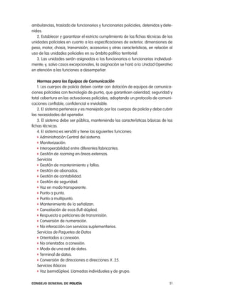 ambulancias, traslado de funcionarios y funcionarias policiales, detenidos y dete-
nidas.
   2. establecer y garantizar el estricto cumplimiento de las fichas técnicas de las
unidades policiales en cuanto a las especificaciones de exterior, dimensiones de
peso, motor, chasis, transmisión, accesorios y otras características, en relación al
uso de las unidades policiales en su ámbito político territorial.
   3. las unidades serán asignadas a los funcionarios o funcionarias individual-
mente, y, salvo casos excepcionales, la asignación se hará a la Unidad operativa
en atención a las funciones a desempeñar.

    normas para los equipos de comunicación
    1. los cuerpos de policía deben contar con dotación de equipos de comunica-
ciones policiales con tecnología de punta, que garanticen celeridad, seguridad y
total cobertura en las actuaciones policiales, adoptando un protocolo de comuni-
caciones confiable, confidencial e inviolable.
    2. el sistema pertenece y es manejado por los cuerpos de policía y debe cubrir
las necesidades del operador.
    3. el sistema debe ser público, manteniendo las características básicas de las
fichas técnicas.
    4. el sistema es versátil y tiene las siguientes funciones:
    f administración central del sistema.
    f Monitorización.
    f interoperabilidad entre diferentes fabricantes.
    f Gestión de roaming en áreas extensas.
    Servicios
    f Gestión de mantenimiento y fallos.
    f Gestión de abonados.
    f Gestión de contabilidad.
    f Gestión de seguridad.
    f Voz en modo transparente.
    f punto a punto.
    f punto a multipunto.
    f Mantenimiento de la señalizan.
    f cancelación de ecos (full-dúplex).
    f respuesta a peticiones de transmisión.
    f conversión de numeración.
    f no interacción con servicios suplementarios.
    Servicios de paquetes de Datos
    f orientados a conexión.
    f no orientados a conexión.
    f Modo de una red de datos.
    f terminal de datos.
    f conversión de direcciones a direcciones X .25.
    Servicios Básicos
    f Voz (semidúplex). llamadas individuales y de grupo.


Consejo General de PoliCía                                                        51
 