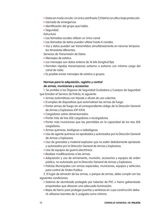 f Datos en modo circuito. Un único slot (hasta 7,2 kbit/s) con alta o baja protección.
     f llamada de emergencia.
     f identificación del grupo que habla.
     f Seguridad.
     estructura
     f las llamadas vocales utilizan un único canal.
     f las llamadas de datos pueden utilizar hasta 4 canales.
     f Voz y datos pueden ser transmitidos simultáneamente en ranuras tempora-
       les (timeslots) diferentes.
     Servicios de transmisión de Datos
     f Mensajes de estatus.
     f los mensajes son datos enteros de 16 bits (longitud fija).
     f permiten rápidas transmisiones extremo a extremo con mínima carga del
       canal de radio.
     f es posible enviar mensajes de estatus a grupos.


   normas para la adquisición, registro y control
   de armas, municiones y accesorios
   1. Se prohíbe a los Órganos de Seguridad ciudadana y cuerpos de Seguridad
que brindan el Servicio de policía, lo siguiente:
   f armas automáticas con trípode o afuste de uso colectivo.
   f el empleo de dispositivos que automaticen las armas de fuego.
   f portar armas de fuego sin el correspondiente código de la Dirección General
     de armas y explosivos (op-XXX).
   f cargadores sobre-dimensionados.
   f portar más de tres (03) cargadores o recargadores.
   f portar más municiones que las permitidas en la capacidad de los tres (03)
     cargadores.
   f armas químicas, biológicas o radiológicas.
   f Uso de agente químicos no aprobados y autorizados por la Dirección General
     de armas y explosivos.
   f Uso de granadas y material explosivo que no estén debidamente aprobado
     y autorizados por la Dirección General de armas y explosivos.
   f Uso de equipos de guerra electrónica.
   f realizar modificaciones a las armas.
   f adquisición y uso de armamento, munición, accesorios y equipos de orden
     público, no autorizado por la Dirección General de armas y explosivos.
   f policías Municipales con armas especiales, municiones, equipos y vehículos
     para control de orden publico.
   2. el lugar de almacén de las armas, o parque de armas, debe cumplir con las
siguientes condiciones:
   f Sistema de alumbrado protegido por tuberías de pVc o hierro galvanizado
     empotradas que ofrezcan una adecuada iluminación.
   f rejas de hierro para proteger puertas y ventanas en cuya construcción debe-
     rá utilizarse barrotes de ½ pulgada como mínimo.

52                                                         Consejo General de PoliCía
 