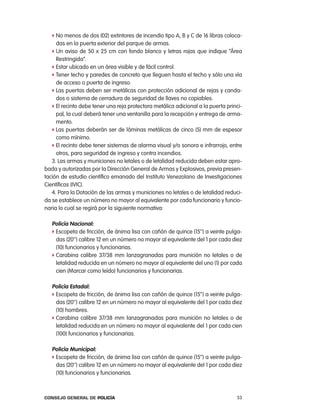 f no menos de dos (02) extintores de incendio tipo a, B y c de 16 libras coloca-
     das en la puerta exterior del parque de armas.
   f Un aviso de 50 x 25 cm con fondo blanco y letras rojas que indique “área
     restringida”.
   f estar ubicado en un área visible y de fácil control.
   f tener techo y paredes de concreto que lleguen hasta el techo y sólo una vía
     de acceso o puerta de ingreso.
   f las puertas deben ser metálicas con protección adicional de rejas y canda-
     dos o sistema de cerradura de seguridad de llaves no copiables.
   f el recinto debe tener una reja protectora metálica adicional a la puerta princi-
     pal, la cual deberá tener una ventanilla para la recepción y entrega de arma-
     mento.
   f las puertas deberán ser de láminas metálicas de cinco (5) mm de espesor
     como mínimo.
   f el recinto debe tener sistemas de alarma visual y/o sonora e infrarrojo, entre
     otros, para seguridad de ingreso y contra incendios.
   3. las armas y municiones no letales o de letalidad reducida deben estar apro-
bada y autorizadas por la Dirección General de armas y explosivos, previa presen-
tación de estudio científico emanado del instituto Venezolano de investigaciones
científicas (iVic).
   4. para la Dotación de las armas y municiones no letales o de letalidad reduci-
da se establece un número no mayor al equivalente por cada funcionario y funcio-
naria lo cual se regirá por la siguiente normativa:

   policía nacional:
   f escopeta de fricción, de ánima lisa con cañón de quince (15’’) a veinte pulga-
     das (20’’) calibre 12 en un número no mayor al equivalente del 1 por cada diez
     (10) funcionarios y funcionarias.
   f carabina calibre 37/38 mm lanzagranadas para munición no letales o de
     letalidad reducida en un número no mayor al equivalente del uno (1) por cada
     cien (Marcar como leído) funcionarios y funcionarias.

   policía estadal:
   f escopeta de fricción, de ánima lisa con cañón de quince (15’’) a veinte pulga-
     das (20’’) calibre 12 en un número no mayor al equivalente del 1 por cada diez
     (10) hombres.
   f carabina calibre 37/38 mm lanzagranadas para munición no letales o de
     letalidad reducida en un número no mayor al equivalente del 1 por cada cien
     (100) funcionarios y funcionarias.

   policía municipal:
   f escopeta de fricción, de ánima lisa con cañón de quince (15’’) a veinte pulga-
     das (20’’) calibre 12 en un número no mayor al equivalente del 1 por cada diez
     (10) funcionarios y funcionarias.



Consejo General de PoliCía                                                        53
 