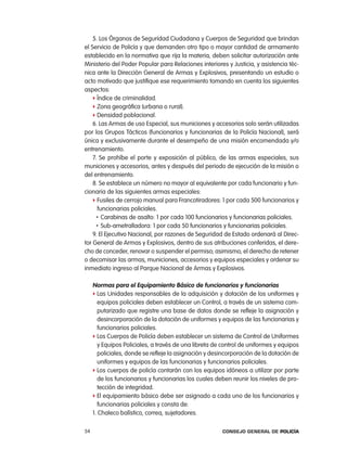 5. los Órganos de Seguridad ciudadana y cuerpos de Seguridad que brindan
el Servicio de policía y que demanden otro tipo o mayor cantidad de armamento
establecido en la normativa que rija la materia, deben solicitar autorización ante
Ministerio del poder popular para relaciones interiores y Justicia, y asistencia téc-
nica ante la Dirección General de armas y explosivos, presentando un estudio o
acto motivado que justifique ese requerimiento tomando en cuenta los siguientes
aspectos:
    f Índice de criminalidad.
    f Zona geográfica (urbana o rural).
    f Densidad poblacional.
    6. las armas de uso especial, sus municiones y accesorios solo serán utilizadas
por los Grupos tácticos (funcionarios y funcionarias de la policía nacional), será
única y exclusivamente durante el desempeño de una misión encomendada y/o
entrenamiento.
    7. Se prohíbe el porte y exposición al público, de las armas especiales, sus
municiones y accesorios, antes y después del periodo de ejecución de la misión o
del entrenamiento.
    8. Se establece un número no mayor al equivalente por cada funcionario y fun-
cionaria de las siguientes armas especiales:
    f Fusiles de cerrojo manual para Francotiradores: 1 por cada 500 funcionarios y
      funcionarias policiales.
      • carabinas de asalto: 1 por cada 100 funcionarios y funcionarias policiales.
      • Sub-ametralladora: 1 por cada 50 funcionarios y funcionarias policiales.

    9. el ejecutivo nacional, por razones de Seguridad de estado ordenará al Direc-
tor General de armas y explosivos, dentro de sus atribuciones conferidas, el dere-
cho de conceder, renovar o suspender el permiso; asimismo, el derecho de retener
o decomisar las armas, municiones, accesorios y equipos especiales y ordenar su
inmediato ingreso al parque nacional de armas y explosivos.

     normas para el equipamiento Básico de funcionarios y funcionarias
     f las Unidades responsables de la adquisición y dotación de los uniformes y
        equipos policiales deben establecer un control, a través de un sistema com-
        putarizado que registre una base de datos donde se refleje la asignación y
        desincorporación de la dotación de uniformes y equipos de las funcionarias y
        funcionarios policiales.
     f los cuerpos de policía deben establecer un sistema de control de Uniformes
        y equipos policiales, a través de una libreta de control de uniformes y equipos
        policiales, donde se refleje la asignación y desincorporación de la dotación de
        uniformes y equipos de las funcionarias y funcionarios policiales.
     f los cuerpos de policía contarán con los equipos idóneos a utilizar por parte
        de los funcionarios y funcionarias los cuales deben reunir los niveles de pro-
        tección de integridad.
     f el equipamiento básico debe ser asignado a cada uno de los funcionarios y
        funcionarias policiales y consta de:
     1. chaleco balístico, correa, sujetadores.

54                                                      Consejo General de PoliCía
 