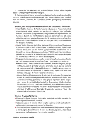 2. correaje con sus porta: esposas, linterna, guantes, bastón, radio, cargador
doble y funda para pistola con triple seguro.
   3. equipos y accesorios: un arma intermedia como bastón simple o extensible,
un radio portátil para comunicaciones policiales, tres cargadores, una pistola 9
mm, una linterna, un silbato, dos (2) pares de guantes quirúrgicos y una libreta de
apuntes.

   normas para el equipamiento especializado del funcionario o funcionaria
   f orden público (cuerpos de policía nacional y cuerpos de policías estadales).
     los cuerpos de policía contarán con una dotación individual para los funcio-
     narios o funcionarias que garantice su integridad en el cumplimiento de sus
     funciones durante las manifestaciones públicas. contar con una adecuada
     dotación contribuye a evitar el uso excesivo de agentes químicos, el uso des-
     proporcionado de la fuerza, las malas prácticas policiales y las violaciones de
     los derechos humanos.
   f Grupo táctico (cuerpos de policía nacional). el armamento del funcionario
     o funcionaria policial será individual y de la unidad operativa, deberá estar
     avalado de acuerdo con las normas y procedimientos establecidos por la
     Dirección de armas y explosivos, resolución n° 21171. Según las necesidades
     para los grupos tácticos se contará con una dotación de equipos o accesorios
     de acuerdo a su actuación y la misión a desempeñar.
   f el equipamiento especializado para los funcionarios y funcionarias policiales
     de las unidades operativas de orden público y grupos tácticos consta de :
    • orden público: chaleco balístico, casco protector, máscara antigases, equipo

       antitrauma, escudo protector y bastón antimotín; siendo de uso exclusivo
       de los cuerpos de policía nacional Bolivariana y estadales, en concordancia
       con lo establecido en los artículos 37 y 43 de la ley orgánica del Servicio de
       policía y del cuerpo de policía nacional Bolivariana.
    • Grupos tácticos: chaleco especial de alto nivel de protección, armas de tipo

       Fusiles de cerrojo manual para Francotiradores, carabinas de asalto, Sub-
       ametralladora. el equipamiento de estos grupos dependerá de las exigen-
       cias y grado de complejidad de la misión a desempeñar, el índice delictivo,
       la densidad poblacional y el número de efectivos de la unidad; siendo de uso
       exclusivo de la policía nacional Bolivariana de acuerdo con lo establecido en
       el artículo 37 y 39 numeral 4 de la ley orgánica del Servicio de policía y del
       cuerpo de policía nacional Bolivariana.

   normas de uso del uniforme
   f el uso del uniforme debe ser de carácter obligatorio en todos los actos del
     servicio ya sean internos o externos.
   f todos los cuerpos de policías deben adoptar según su ámbito político territo-
     rial los uniformes que en este manual se describen.
   f todos los uniformes especificados en este manual deben poseer las insignias
     y demás signos de identificación de cada uno de los cuerpos de policía al cual
     pertenezcan las funcionarias y funcionarios policiales.

Consejo General de PoliCía                                                        55
 