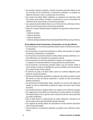 f las prendas, equipos, insignias, y demás accesorios policiales deben ser de
       uso exclusivo de las funcionarias y funcionarios policiales y no podrán ser
       objeto de donación, venta o cualquier tipo de comercio.
     f los cuerpos de policía deben establecer un programa de inspección cada
       tres meses, para verificar el estado y condiciones en que se encuentran los
       uniformes de las funcionarias y funcionarios policiales.
     f los cuerpos de policía deben dotar con un mínimo de tres uniformes al año a
       cada una de las funcionarias y funcionarios policiales.
     f todos los cuerpos policiales deben establecer los siguientes uniformes prin-
       cipales:
      • Uniforme de Gala.
      • Uniforme de Diario.
      • Uniforme Deportivo.
      • Uniformes de especialidades nacional y estadal (orden público y Grupo táctico).


     de los deberes de las funcionarias o funcionarios y el uso del uniforme
     f las funcionarias y funcionarios policiales deben portar el uniforme de mane-
       ra impecable.
     f las funcionarias y funcionarios policiales no deben usar prendas con signos
       de deterioro, desechados o incompletos.
     f la funcionaria y funcionario policial no debe utilizar prendas, distintivos o co-
       lores diferentes a los indicados en el presente manual.
     f las funcionarias y funcionarios policiales no deben usar insignias, accesorios
       o cualquier otro elemento distinto al cuerpo policial al cual pertenece.
     f las funcionarias y funcionarios policiales deben usar de manera visible el
       porta nombre, el rango y la identificación que los acrediten como funcionarios
       de un determinado cuerpo policial.
     f el uniforme de gala y de diario debe usarse con carácter obligatorio para
       todos los cuerpos de policías.
     f Queda terminantemente prohibida la utilización del uniforme policial o parte
       del mismo en sitios de dudosa reputación o cuando se esté consumiendo
       bebidas alcohólicas.
     f las funcionarias embarazadas deben obedecer las normas del código de
       vestido, la ropa de maternidad se determina según color para cada cuerpo
       de policía.
     f las condecoraciones e insignias deben ser usadas en los uniformes de gala.
     f las insignias de cursos deben ser colocadas en la parte superior en el tachón
       del bolsillo derecho de la guerrera sólo cuando se trate de cursos policiales
       que estén certificados.
     f Sólo se debe llevar la condecoración de mayor relevancia, colocada en la
       parte superior de la tapa del bolsillo del lado izquierdo.
     f las insignias de méritos deben ser colocadas en el lado derecho del pecho
       sobre la tapa del bolsillo.
     f las funcionarias y funcionarios policiales no pueden usar uniformes combi-
       nados.

56                                                       Consejo General de PoliCía
 