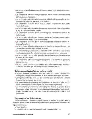 f las funcionarias y funcionarios policiales no pueden usar zapatos no regla-
     mentados.
   f las funcionarias o funcionarios policiales no deben ponerse los lentes en la
     parte superior de la cabeza.
   f los funcionarios policiales deben recortarse el bigote a la altura de la comisu-
     ra de los labios y por el borde del labio superior.
   f los funcionarios policiales deben llevar la patilla a un centímetro de la parte
     media de la oreja.
   f los funcionarios policiales deben llevar un corte de cabello clásico. Se prohíbe
     el uso de colorantes para el cabello.
   f las funcionarias policiales deben usar el largo del cabello hasta la altura de
     los hombros.
   f las funcionarias policiales cuando se encuentren en funciones operativas de-
     ben mantener el cabello totalmente recogido.
   f las funcionarias policiales deben abstenerse de usar colores de cabellos in-
     tensos y llamativos.
   f las funcionarias policiales deben mantener las uñas pintadas uniformes y en
     colores claros, con un largo máximo de 2 mm.
   f las funcionarias y funcionarios podrán usar lentes correctivos y de sol con
     monturas clásicas en los colores marrones, negros, dorados o plateados.
   f las funcionarias y funcionarios policiales podrán usar un reloj de muñeca con
     la correa de color negro.
   f las funcionarias y funcionarios policiales podrán usar el anillo de grado y/o
     de matrimonio.
   f las funcionarias y funcionarios policiales no pueden usar prendas, insignias,
     accesorios u objetos que no correspondan al uniforme policial.

   de la responsabilidad del uso del uniforme policial
   f la responsabilidad que todos y cada una de las funcionarias y funcionarios
     obtengan sus respectivos uniformes es de la directiva del cuerpo de policía.
   f la responsabilidad del buen uso del uniforme recae directamente sobre la
     funcionaria y funcionario que lo usa.
   f los supervisores deben tener la responsabilidad de amonestar a las funcio-
     narias y funcionarios que incumplan con el respectivo reglamento.
   f las funcionarias y funcionarios están obligados durante el ejercicio de sus
     funciones a utilizar los uniformes e insignias policiales debidamente identi-
     ficados, de modo visible y con mención expresa al cuerpo de policía al cual
     pertenecen.

    normas para el uso de las insignias
    1. las funcionarias y funcionarios policiales de acuerdo a su ámbito político
territorial, deben portar de manera obligatoria en sus respectivos uniformes, las
siguientes insignias:
   a) porta nombre.
   b) identificación del cuerpo policial (nacional, estadal y Municipal).

Consejo General de PoliCía                                                        57
 