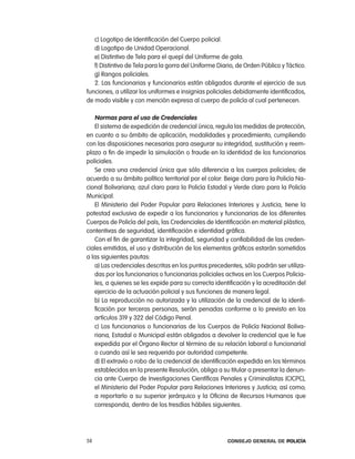 c) logotipo de identificación del cuerpo policial.
   d) logotipo de Unidad operacional.
   e) Distintivo de tela para el quepí del Uniforme de gala.
   f) Distintivo de tela para la gorra del Uniforme Diario, de orden público y táctico.
   g) rangos policiales.
   2. las funcionarias y funcionarios están obligados durante el ejercicio de sus
funciones, a utilizar los uniformes e insignias policiales debidamente identificados,
de modo visible y con mención expresa al cuerpo de policía al cual pertenecen.

   normas para el uso de credenciales
   el sistema de expedición de credencial única, regula las medidas de protección,
en cuanto a su ámbito de aplicación, modalidades y procedimiento, cumpliendo
con las disposiciones necesarias para asegurar su integridad, sustitución y reem-
plazo a fin de impedir la simulación o fraude en la identidad de los funcionarios
policiales.
   Se crea una credencial única que sólo diferencia a los cuerpos policiales, de
acuerdo a su ámbito político territorial por el color: Beige claro para la policía na-
cional Bolivariana; azul claro para la policía estadal y Verde claro para la policía
Municipal.
   el Ministerio del poder popular para relaciones interiores y Justicia, tiene la
potestad exclusiva de expedir a los funcionarios y funcionarias de los diferentes
cuerpos de policía del país, las credenciales de identificación en material plástico,
contentivas de seguridad, identificación e identidad gráfica.
   con el fin de garantizar la integridad, seguridad y confiabilidad de las creden-
ciales emitidas, el uso y distribución de los elementos gráficos estarán sometidos
a las siguientes pautas:
   a) las credenciales descritas en los puntos precedentes, sólo podrán ser utiliza-
   das por los funcionarios o funcionarias policiales activos en los cuerpos policia-
   les, a quienes se les expide para su correcta identificación y la acreditación del
   ejercicio de la actuación policial y sus funciones de manera legal.
   b) la reproducción no autorizada y la utilización de la credencial de la identi-
   ficación por terceras personas, serán penadas conforme a lo previsto en los
   artículos 319 y 322 del código penal.
   c) los funcionarios o funcionarias de los cuerpos de policía nacional Boliva-
   riana, estadal o Municipal están obligados a devolver la credencial que le fue
   expedida por el Órgano rector al término de su relación laboral o funcionarial
   o cuando así le sea requerido por autoridad competente.
   d) el extravío o robo de la credencial de identificación expedida en los términos
   establecidos en la presente resolución, obliga a su titular a presentar la denun-
   cia ante cuerpo de investigaciones científicas penales y criminalistas (cicpc),
   el Ministerio del poder popular para relaciones interiores y Justicia; así como,
   a reportarlo a su superior jerárquico y la oficina de recursos Humanos que
   corresponda, dentro de los tresdías hábiles siguientes.




58                                                      Consejo General de PoliCía
 