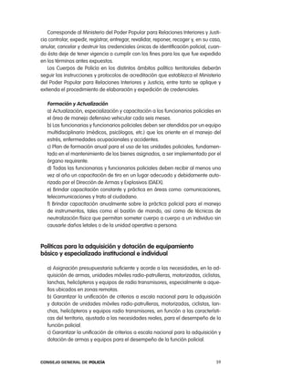 corresponde al Ministerio del poder popular para relaciones interiores y Justi-
cia controlar, expedir, registrar, entregar, revalidar, reponer, recoger y, en su caso,
anular, cancelar y destruir las credenciales únicas de identificación policial, cuan-
do ésta deje de tener vigencia o cumplir con los fines para los que fue expedido
en los términos antes expuestos.
   los cuerpos de policía en los distintos ámbitos político territoriales deberán
seguir las instrucciones y protocolos de acreditación que establezca el Ministerio
del poder popular para relaciones interiores y Justicia, entre tanto se aplique y
extienda el procedimiento de elaboración y expedición de credenciales.

   Formación y actualización
   a) actualización, especialización y capacitación a los funcionarios policiales en
   el área de manejo defensivo vehicular cada seis meses.
   b) las funcionarias y funcionarios policiales deben ser atendidos por un equipo
   multidisciplinario (médicos, psicólogos, etc.) que los oriente en el manejo del
   estrés, enfermedades ocupacionales y accidentes.
   c) plan de formación anual para el uso de las unidades policiales, fundamen-
   tado en el mantenimiento de los bienes asignados, a ser implementado por el
   órgano requirente.
   d) todas las funcionarias y funcionarios policiales deben recibir al menos una
   vez al año un capacitación de tiro en un lugar adecuado y debidamente auto-
   rizado por el Dirección de armas y explosivos (DaeX).
   e) Brindar capacitación constante y práctica en áreas como: comunicaciones,
   telecomunicaciones y trato al ciudadano.
   f) Brindar capacitación anualmente sobre la práctica policial para el manejo
   de instrumentos, tales como el bastón de mando, así como de técnicas de
   neutralización física que permitan someter cuerpo a cuerpo a un individuo sin
   causarle daños letales o de la unidad operativa a persona.



políticas para la adquisición y dotación de equipamiento
básico y especializado institucional e individual

   a) asignación presupuestaria suficiente y acorde a las necesidades, en la ad-
   quisición de armas, unidades móviles radio-patrulleras, motorizadas, ciclistas,
   lanchas, helicópteros y equipos de radio transmisores, especialmente a aque-
   llos ubicados en zonas remotas.
   b) Garantizar la unificación de criterios a escala nacional para la adquisición
   y dotación de unidades móviles radio-patrulleras, motorizadas, ciclistas, lan-
   chas, helicópteros y equipos radio transmisores, en función a las característi-
   cas del territorio, ajustado a las necesidades reales, para el desempeño de la
   función policial.
   c) Garantizar la unificación de criterios a escala nacional para la adquisición y
   dotación de armas y equipos para el desempeño de la función policial.



Consejo General de PoliCía                                                          59
 