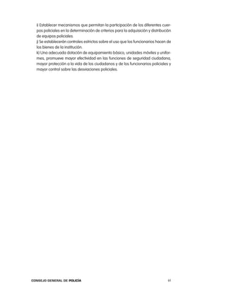 i) establecer mecanismos que permitan la participación de los diferentes cuer-
  pos policiales en la determinación de criterios para la adquisición y distribución
  de equipos policiales.
  j) Se establecerán controles estrictos sobre el uso que los funcionarios hacen de
  los bienes de la institución.
  k) Una adecuada dotación de equipamiento básico, unidades móviles y unifor-
  mes, promueve mayor efectividad en las funciones de seguridad ciudadana,
  mayor protección a la vida de los ciudadanos y de los funcionarios policiales y
  mayor control sobre las desviaciones policiales.




Consejo General de PoliCía                                                        61
 