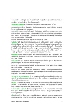 adquisición: acción por la cual se obtiene la propiedad o posesión de una cosa
mueble o inmueble de un derecho sobre ella.
aprovisionamiento: abastecimiento o provisión de lo que es necesario.
arma de Fuego: es un dispositivo destinado a propulsar uno o múltiples proyecti-
les por medio de presión de gases.
asignación presupuestaria: importe destinado a cubrir las erogaciones previstas
en programas, subprogramas, proyectos y unidades presupuestarias, necesarias
para el logro de los objetivos y metas programadas. esta se divide en asignación
original y asignación modificada
calibre: Diámetro interior del cañón de un arma de fuego.
calzado: todo aquel elemento que pueda ser utilizado para vestir y proteger los
pies no sólo de las inclemencias del frío, sino también para protegerlo de la su-
ciedad, de las posibles lastimaduras y, además, para embellecerlo y darle estilo.
el calzado existe desde hace siglos aunque evidentemente las formas de calzado
fueron variando con las épocas, así como también su funcionalidad (siendo hoy
quizás igual de importante el aspecto estético que el higiénico).
carabina: arma de fuego similar pero generalmente más corta y con menor po-
tencia que un fusil y más corto pero con la misma munición, comúnmente con una
velocidad menor.
cargador: estuche metálico con un muelle impulsor en el que se disponen los
proyectiles para las armas automáticas ligeras.
cartucho: Dispositivo intercambiable provisto de lo necesario para que funcionen
ciertas máquinas e instrumentos.
casco: es una prenda protectora usada en la cabeza y hecha generalmente de
metal o de algún otro material duro para la protección de la cabeza contra objetos
que caen o colisiones a alta velocidad.
central de comunicaciones: es un equipo que está configurado de manera que
controla conexiones de comunicación entre dos o más terminales de usuario y/o
otras unidades del sistema.
código: es la forma que toma la información que se intercambia entre la fuente
(emisor) y el destinatario (receptor) en una comunicación policial, estos códigos
unidos a las claves dan origen al lenguaje policial.
comunicación vía radio: es la que emplea un medio de transmisión inalámbrica,
bien sea la atmósfera (radioenlaces terrestres), bien sea el espacio libre (radioen-
laces espaciales).
clave policial: las claves están contenidas en un código de palabras y números pre-
arreglados con la finalidad de hacer las comunicaciones secretas y ahorrar tiempo


Consejo General de PoliCía                                                       65
 