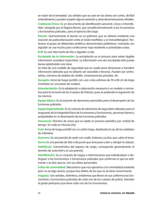 en razón de la brevedad. las señales que se usan en las claves son cortas, de fácil
entendimiento y pueden aceptar alguna variación y otras denominaciones oficiales.
credencial Única: es un documento de identificación personal, única e intransfe-
rible, otorgado por el Órgano rector, que acredita formalmente a los funcionarios
y funcionarias policiales, para el ejercicio del cargo.
dacrón: Químicamente el dacrón es un polímero que se obtiene mediante una
reacción de policondensación entre el ácido tereftálico y el monoetilenglicol. per-
tenece al grupo de Materiales sintéticos denominados poliésteres, mezclado con
algodón se usa mucho para confeccionar ropa resistente a actividades rudas.
drill: es una tela fuerte de hilo o algodón crudo.
encriptado de la información: la encriptación es el proceso para volver ilegible
información considera importante. la información una vez encriptada sólo puede
leerse aplicándole una clave.
Se trata de una medida de seguridad que es usada para almacenar o transferir
información delicada que no debería ser accesible a terceros. pueden ser contra-
señas, números de tarjetas de crédito, conversaciones privadas, etc.
escopeta: arma de fuego portátil, con uno o dos cañónes de 70 a 80 cm de largo
montados en una pieza de madera.
estandarización: es la adaptación o adecuación necesaria a un modelo o norma-
tiva para la armonía de los cuerpos de policías, pues se pretende la regulación de
los mismos.
equipo Básico: es el conjunto de elementos esenciales para el desempeño de las
funciones policiales.
equipo especializado: es el conjunto de elementos de seguridad utilizados para el
resguardo de la integridad física de funcionarios y funcionarias, personas bienes y
propiedades en el desempeño de las funciones policiales.
Frecuencia: número de veces que se repite un proceso periódico por unidad de
tiempo. Se mide en Herzios (Hz).
Fusil: arma de fuego portátil con un cañón largo, destinada al uso de los soldados
de infantería.
guerrera: es una prenda de vestir con cuello, botones y puños que cubre el torso.
gorra: es una prenda de tela o de punto que sirve para cubrir y abrigar la cabeza.
Habitáculo: característica del espacio de carga, corresponde generalmente al
tamaño de automóvil y el uso previsto.
identificación: es un conjunto de rasgos o informaciones que individualizan o dis-
tinguen a las funcionarias o funcionarios policiales que confirman lo que es real-
mente o se dice que es, con sus datos personales.
índice de criminalidad: Mecanismo que nos aproxima a la criminalidad existente
pero no es algo exacto, porque hay delitos de los que no se tiene conocimiento.
insignias: Son señales, distintivos, emblemas que llevan en sus uniformes las fun-
cionarias y funcionarios policiales de cada uno de los cuerpos de policía. Denotan
el grado jerárquico que tiene cada uno de los funcionarios.


66                                                   Consejo General de PoliCía
 
