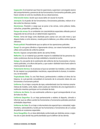 inspección: es el examen que hace la supervisora, supervisor o encargado acerca
del comportamiento y presencia de las funcionarias o funcionarios policiales, para
hacer constar en acta los resultados de sus observaciones.
intervención lesiva: acción que causa daño sin causar la muerte.
Jerarquía: es el grado de las funcionarias y funcionarios policiales, indican el or-
den entre los diversos niveles.
municiones: provisión o carga que se pone a las armas, como pólvora, balas,
cartuchos, proyectiles, granadas, etc.
parque de armas: es un ambiente con características especiales utilizado para el
resguardo de las armas de un determinado organismo.
pistola: arma de fuego corta diseñada para usarse con una sola mano y que
dispara balas a corto alcance, creada para la defensa y se utiliza contra ataques
ofensivos.
praxis policial: procedimiento que se aplica en las operaciones policiales.
Quepí: es una gorra cilíndrica o ligeramente cónica, con visera horizontal, que se
utiliza como prenda de uniforme policial.
Recinto: espacio comprendido dentro de ciertos límites
Reflectivo: es un material que permite mejorar la visibilidad de las personas du-
rante condiciones diurnas de baja visibilidad y durante la noche.
solapa: es una parte de la vestimenta del uniforme de las funcionarias o funcio-
narios policiales, a la altura del pecho, y que suele ir doblada hacia fuera sobre la
misma prenda de vestir.
tratamiento térmico: es el proceso al que se someten los metales u otros sólidos
fin de mejorar sus propiedades mecánicas, especialmente la dureza, la resisten-
cia y la tenacidad.
tropicalizada (tela): es una tela fresca, perteneciente o relativa al clima de los
trópicos, la cual permite comodidad al momento de la actuación diaria de una
funcionaria o funcionario policial.
uniforme: es un traje o conjunto de ropa, estandarizado (con las mismas caracte-
rísticas de modelo, corte, tejido, color) usado por miembros de una organización o
institución mientras participan en la actividad de ésta.
uniforme de diario: es una vestimenta uniforme e igual correspondiente al uso
de todos los días.
uniforme deportivo: es un traje perteneciente o relativo al deporte, cómodo e
informal, que se utiliza cuando las funcionarias o funcionarios policiales practican
actividades deportivas.
uniforme de gala: es un traje o indumentaria de especial lujo o vistosidad, regla-
mentario, sobresaliente y lucido por las funcionarias o funcionarios de un cuerpo
de policía en ocasiones especiales.
zona geográfica: es un área delimitada conformada por distintas zonas o regio-
nes de un país donde hay particularidades que la definen de las demás.



Consejo General de PoliCía                                                        67
 