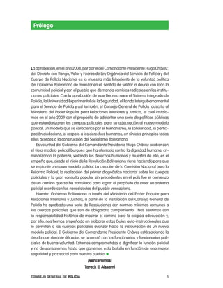 prólogo




La aprobación, en el año 2008, por parte del comandante presidente Hugo chávez,
del Decreto con rango, Valor y Fuerza de ley orgánica del Servicio de policía y del
cuerpo de policía nacional es la muestra más fehaciente de la voluntad política
del Gobierno Bolivariano de avanzar en el  sentido de saldar la deuda con toda la
comunidad policial y con el pueblo que demanda cambios radicales en las institu-
ciones policiales. con la aprobación de este Decreto nace el Sistema integrado de
policía, la Universidad experimental de la Seguridad, el Fondo intergubernamental
para el Servicio de policía y así también, el consejo General de policía  adscrito al
Ministerio del poder popular para relaciones interiores y Justicia, el cual instala-
mos en el año 2009 con el propósito de adelantar una serie de políticas públicas
que estandarizaran los cuerpos policiales para su adecuación al nuevo modelo
policial, un modelo que se caracterice por el humanismo, la solidaridad, la partici-
pación ciudadana, el respeto a los derechos humanos, en síntesis principios todos
ellos acordes a la construcción del Socialismo Bolivariano.
    es voluntad del Gobierno del comandante presidente Hugo chávez acabar con
el viejo modelo policial burgués que ha atentado contra la dignidad humana, cri-
minalizando la pobreza, violando los derechos humanos y muestra de ello, es el
empeño que, desde el inicio de la revolución Bolivariana viene haciendo para que
se implante un nuevo modelo policial. la creación de la comisión nacional para la
reforma policial, la realización del primer diagnóstico nacional sobre los cuerpos
policiales y la gran consulta popular sin precedentes en el país fue el comienzo
de un camino que se ha transitado para lograr el propósito de crear un sistema
policial acorde con las necesidades del pueblo venezolano.
    nuestro Gobierno Bolivariano a través del Ministerio del poder popular para
relaciones interiores y Justicia, a partir de la instalación del consejo General de
policía ha aprobado una serie de resoluciones con normas mínimas comunes a
los cuerpos policiales que son de obligatorio cumplimiento.  nos sentimos con
la responsabilidad histórica de mostrar el camino para la exigida adecuación y,
por ello, nos hemos empeñado en elaborar estas Guías auto-instruccionales que
le permitan a los cuerpos policiales avanzar hacia la instauración de un nuevo
modelo policial. el Gobierno del comandante presidente chávez está saldando la
deuda que durante décadas se acumuló con los funcionarios y funcionarias poli-
ciales de buena voluntad. estamos comprometidos a dignificar la función policial
y no descansaremos hasta que ganemos esta batalla en función de una mayor 
seguridad y paz social para nuestro pueblo.
                                  ¡Venceremos!
                                Tareck El aissami

Consejo General de PoliCía                                                         5
 