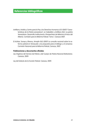 Referencias bibliográficas




antillano, andrés y centro para la paz y los Derechos Humanos UcV (2007) “carac-
       terísticas de la policía venezolana”, en Gabaldón y antillano (ed.): la policía
       Venezolana: Desarrollo institucional y perspectivas de reforma al inicio del
       Milenio. comisión para la reforma policial. tomo i. caracas 2007.

el achkar, Soraya y riveros, amaylin (ed.) (2007) la consulta nacional sobre la re-
      forma policial en Venezuela: una propuesta para el diálogo y el consenso.
      comisión nacional para la reforma policial, caracas, 2007.

publicaciones y documentos oficiales
ley orgánica del Servicio de policía y del cuerpo de policía nacional Bolivariana.
      caracas, 2009.

ley del estatuto de la Función policial. caracas, 2009.




Consejo General de PoliCía                                                         69
 