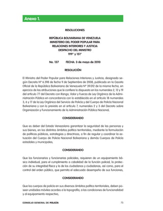 anexo 1.

                                    Resoluciones

                      RepÚBlica BoliVaRiana de Venezuela
                      ministeRio del podeR populaR paRa
                        Relaciones inteRioRes Y Justicia
                            despacHo del ministRo
                                   199° y 151°

                      no. 137       FecHa: 3 de mayo de 2010

                                   Resolución

el Ministro del poder popular para relaciones interiores y Justicia, designado se-
gún Decreto nº 6.398 de fecha 9 de Septiembre de 2008, publicado en la Gaceta
oficial de la república Bolivariana de Venezuela nº 39.012 de la misma fecha, en
ejercicio de las atribuciones que le confiere lo dispuesto en los numerales 2, 12 y 19
del artículo 77 del Decreto con rango, Valor y Fuerza de ley orgánica de la admi-
nistración pública en concordancia con lo establecido en el artículo 18 numerales
3, 6 y 17 de la ley orgánica del Servicio de policía y del cuerpo de policía nacional
Bolivariana y con lo previsto en el artículo 7, numerales 2 y 3 del Decreto sobre
organización y Funcionamiento de la administración pública nacional,

                                  consideRando

Que es deber del estado Venezolano garantizar la seguridad de las personas y
sus bienes, en los distintos ámbitos político territoriales, mediante la formulación
de políticas públicas, estrategias y directrices, a fin de regular y coordinar la ac-
tuación del cuerpo de policía nacional Bolivariana y demás cuerpos de policía
estadales y municipales,

                                  consideRando

Que los funcionarios y funcionarias policiales, requieren de un equipamiento bá-
sico individual, para el cumplimiento a cabalidad de la función policial, la protec-
ción de su integridad física y la de los ciudadanos y ciudadanas, así como, para el
control del orden público, que permita el adecuado desempeño de sus funciones,

                                  consideRando

Que los cuerpos de policía en sus diversos ámbitos político territoriales, deben po-
seer unidades móviles acordes a la topografía, a las condiciones de funcionalidad
y al equipamiento respectivo,

Consejo General de PoliCía                                                         73
 