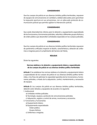consideRando

Que los cuerpos de policía en sus diversos ámbitos político territoriales, requieren
de equipos de comunicaciones en cantidad y calidad adecuadas para garantizar
la respuesta oportuna en sus actuaciones, con un adecuado protocolo de co-
municación policial que permita agilizar la intervención policial,

                                  consideRando

Que existe diversidad de criterios para la dotación y equipamiento especializado
de los funcionarios y funcionarias policiales, adscritos a diferentes grupos tácticos y
de orden público que desarrollan actividades especiales en los cuerpos policiales;

                                  consideRando

Que los cuerpos de policía en sus diversos ámbitos político territoriales requieren
de parámetros unificados respecto al diseño, características y dotación de unifor-
mes e insignias para el cumplimiento del Servicio de policía,

                                      ResuelVe

Dictar las siguientes:

     normas relativas a la dotación y equipamiento básico y especializado
     de los cuerpos de policía en sus diversos ámbitos político territoriales

artículo 1: Se establecen las normas relativas a la dotación y equipamiento básico
y especializado de los cuerpos de policía en sus diversos ámbitos político territo-
riales, a los fines de optimizar la capacidad operativa de los funcionarios y funcio-
narias policiales, a través de la adquisición, control, mantenimiento y renovación
de equipos.

artículo 2: los cuerpos de policía en sus diversos ámbitos político territoriales,
deberán estar dotados y equipados de acuerdo a lo siguiente:
1. institucional:
    a) Unidades móviles policiales.
    b) tecnología, equipos y protocolo de comunicaciones policiales.
    c) adquisición, registro y control de armas, municiones y accesorios.
2. Funcionarios y Funcionarias:
    a) equipamiento básico.
    b) equipamiento especializado:
          orden público.
          Grupos tácticos.
    c) Uniformes e insignias.



74                                                      Consejo General de PoliCía
 