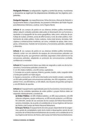 parágrafo primero: la adquisición, registro y control de armas, municiones
y accesorios se regirá por las disposiciones dictadas por los órganos com-
petentes.

parágrafo segundo: las especificaciones, fichas técnicas y Manual de Dotación y
equipamiento Básico y especializado, las proveerá el Ministerio del poder popular
para relaciones interiores y Justicia, como Órgano rector.

artículo 3: los cuerpos de policía en sus diversos ámbitos político territoriales,
deben adquirir unidades policiales adecuadas al desempeño de sus funciones y
ajustadas a la topografía de las zonas geográficas, tales como: vehículos de pa-
trullaje de ciudad, carretera, zonas de difícil acceso y rural, de orden público, man-
tenimiento de orden público, motos costeras, motos todo terreno, bicicletas, heli-
cópteros y embarcaciones marítimas; así como, unidades de apoyo, tales como:
grúas, ambulancias, traslado de funcionarios y funcionarias policiales, detenidos
y detenidas.

artículo 4: los cuerpos de policía en sus diversos ámbitos político territoriales,
deberán contar con una dotación de equipos de comunicaciones policiales con
tecnología de punta, que garanticen celeridad, seguridad y total cobertura en las
actuaciones policiales, adoptando un protocolo de comunicaciones confiable,
confidencial e inviolable.

artículo 5: el equipamiento básico que debe ser asignado a cada uno de los fun-
cionarios y funcionarias policiales constará de:
4. Un (01) chaleco balístico, una (01) correa, sujetadores.
5. correaje con su porta: esposas, linterna, guantes, bastón, radio, cargador doble
y funda para pistola con triple seguro.
6. equipos y accesorios: un (01) arma intermedia como bastón simple o extensible,
un (01) radio portátil para comunicaciones policiales, tres (03) cargadores, una (01)
pistola 9 mm, una (01) linterna, un (01) silbato, dos (2) pares de guantes quirúrgicos
y una (01) libreta de apuntes.

artículo 6: el equipamiento especializado para los funcionarios y funcionarias po-
liciales de las unidades operativas de orden público y grupos tácticos debe ser
asignado individualmente y constará de:
    a) orden público: Un (01) chaleco balístico, un (01) casco protector, una (01)
    máscara antigases, equipo antitrauma, un (01) escudo protector y un (01) bas-
    tón antimotín; siendo de uso exclusivo de los cuerpos de policía nacional Boli-
    variana y estadales, de acuerdo a lo establecido en la ley orgánica del Servicio
    de policía y del cuerpo de policía nacional Bolivariana.
    b) grupos tácticos: el equipamiento de estos grupos dependerá de las exigen-
    cias y grado de complejidad y razón de la misión a desempeñar; siendo de uso
    exclusivo de la policía nacional Bolivariana de acuerdo con lo establecido en la
    ley orgánica del Servicio de policía y del cuerpo de policía nacional Bolivariana.

Consejo General de PoliCía                                                         75
 
