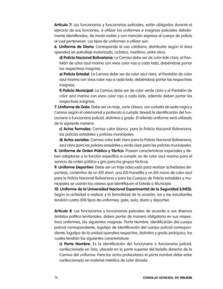 artículo 7: los funcionarios y funcionarias policiales, están obligados durante el
ejercicio de sus funciones, a utilizar los uniformes e insignias policiales debida-
mente identificados, de modo visible y con mención expresa al cuerpo de policía
al cual pertenecen. los tipos de uniformes a utilizar son:
6. uniforme de diario: corresponde al uso cotidiano, distribuido según el área
operativa en patrullaje motorizado, ciclístico, marítimo, entre otros.
    d) policía nacional Bolivariana: la camisa debe ser de color kaki claro, el pan-
    talón de color azul marino con vivos color rojo a cada lado, debiéndose portar
    las respectivas insignias.
    e) policía estadal: la camisa debe ser de color azul claro, el pantalón de color
    azul marino con vivos color rojo a cada lado, debiéndose portar las respectivas
    insignias.
    f) policía municipal: la camisa debe ser de color verde claro y el pantalón de
    color azul marino con vivos color rojo a cada lado, además deben portar las
    respectivas insignias.
7. uniforme de gala: Debe ser un traje, corte clásico; con corbata de seda negra y
camisa según el ceremonial y protocolo a cumplir, llevará la identificación del fun-
cionario o funcionaria policial, distintivo y grado. el referido uniforme será utilizado
de la siguiente manera:
    c) actos formales: camisa color blanco, para la policía nacional Bolivariana,
    las policías estadales y policías municipales.
    d) actos sociales: camisa color kaki claro para la policía nacional Bolivariana,
    azul claro para las policías estadales y verde claro para las policías municipales.
8. uniforme de orden público y táctico: poseen características especiales y de-
ben adaptarse a la función específica a cumplir; es de color azul marino para el
servicio de orden público y gris para los grupos tácticos.
9. uniforme deportivo: Debe ser un traje adecuado para realizar actividades de-
portivas, contentivo de un (01) short, una (01) Franelilla y un (01) mono de color azul
para la policía nacional Bolivariana y para los cuerpos de policía estadales y mu-
nicipales se usarán los colores que identifiquen el estado o Municipio.
10. uniforme de la universidad nacional experimental de la seguridad (unes):
Según la actividad a realizar y la formalidad de la ocasión, los y las estudiantes
tendrán cuatro (04) tipos de uniformes: gala, aula, diario y deportivo.

artículo 8: los funcionarios y funcionarias policiales de acuerdo a sus diversos
ámbitos político territoriales, deben portar de manera obligatoria en sus respec-
tivos uniformes, las siguientes insignias: porta nombre, identificación del cuerpo
policial correspondiente, logotipo de identificación del cuerpo policial correspon-
diente, logotipo de la unidad operativa respectiva, distintivo y grado jerárquico, los
cuales tendrán las siguientes características:
    c) porta nombre: es la identificación del funcionario o funcionaria policial,
    confeccionado en tela, ubicado en la parte superior del bolsillo derecho de la
    camisa del uniforme. para los actos protocolares el porta nombre debe estar
    confeccionado en material metálico de color dorado.



76                                                      Consejo General de PoliCía
 