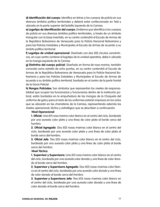 d) identificación del cuerpo: identifica en letras a los cuerpos de policía en sus
  diversos ámbitos político territoriales y deberá estar confeccionado en tela y
  ubicado en la parte superior del bolsillo izquierdo de la camisa.
  e) logotipo de identificación del cuerpo: emblema que identifica a los cuerpos
  de policía en sus diversos ámbitos político territoriales, a través de un símbolo
  triangular con la base invertida, en su centro contendrá el escudo de armas de
  la república Bolivariana de Venezuela para la policía nacional Bolivariana y
  para las policías estadales y Municipales el escudo de armas de acuerdo a su
  ámbito político territorial.
  f) logotipo de unidad operacional: Diseñado con dos (02) círculos concéntri-
  cos, en cuyo centro contiene el logotipo de la unidad operativa, debe ir ubicado
  en la manga izquierda de la camisa.
  g) distintivo del cuerpo policial: Diseñado en forma de rosa marina, también
  conocida como estrella de ocho puntas, en su centro contendrá el escudo de
  armas de la república Bolivariana de Venezuela para la policía nacional Bo-
  livariana y para las policías estadales y Municipales el escudo de armas de
  acuerdo a su ámbito político territorial, bordada en el centro de la parte frontal
  de la Gorra policial.
  h) Rangos policiales: Son símbolos que representan los niveles de responsa-
  bilidad que ocupan los funcionarios y funcionarias dentro de la institución po-
  licial, están bordados en la empuñadura de las mangas de la chaqueta del
  uniforme de gala y para el resto de los uniformes estarán impresos en los ciclos
  que se ubicarán en las charreteras de la camisa, representando además los
  niveles operacional, táctico y estratégico que se describen a continuación:
         nivel operacional:
        1. oficial: Una (01) rosa marina color blanco en el centro del ciclo, bordeada
        por una aureola color plata y una línea de color plata al borde cerca del
        hombro.
        2. oficial agregado: Dos (02) rosas marinas color blanco en el centro del
        ciclo, bordeada por una aureola color plata y una línea de color plata al
        borde cerca del hombro.
        3. oficial Jefe: tres (03) rosas marinas color blanco en el centro del ciclo,
        bordeada por una aureola color plata y una línea de color plata al borde
        cerca del hombro.
         nivel táctico:
        1. supervisor y supervisora: Una (01) rosa marina color blanco en el centro
        del ciclo, bordeada por una aureola color dorado y una línea de color dora-
        do al borde cerca del hombro.
        2. supervisor y supervisora agregado: Dos (02) rosas marinas color blan-
        co en el centro del ciclo, bordeada por una aureola color dorado y una línea
        de color dorado al borde cerca del hombro.
        3. supervisor y supervisora Jefe: tres (03) rosas marinas color blanco en
        el centro del ciclo, bordeada por una aureola color dorado y una línea de
        color dorado al borde cerca del hombro.



Consejo General de PoliCía                                                         77
 