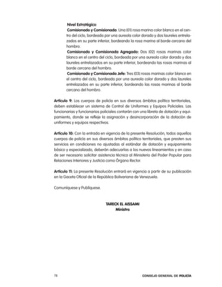 nivel estratégico:
        comisionado y comisionada: Una (01) rosa marina color blanco en el cen-
       tro del ciclo, bordeada por una aureola color dorado y dos laureles entrela-
       zados en su parte inferior, bordeando la rosa marina al borde cercano del
       hombro.
        comisionado y comisionada agregado: Dos (02) rosas marinas color
       blanco en el centro del ciclo, bordeada por una aureola color dorado y dos
       laureles entrelazados en su parte inferior, bordeando las rosas marinas al
       borde cercano del hombro.
        comisionado y comisionada Jefe: tres (03) rosas marinas color blanco en
       el centro del ciclo, bordeada por una aureola color dorado y dos laureles
       entrelazados en su parte inferior, bordeando las rosas marinas al borde
       cercano del hombro.

artículo 9: los cuerpos de policía en sus diversos ámbitos político territoriales,
deben establecer un sistema de control de Uniformes y equipos policiales. las
funcionarias y funcionarios policiales contarán con una libreta de dotación y equi-
pamiento, donde se refleje la asignación y desincorporación de la dotación de
uniformes y equipos respectivos.

artículo 10: con la entrada en vigencia de la presente resolución, todos aquellos
cuerpos de policía en sus diversos ámbitos político territoriales, que presten sus
servicios en condiciones no ajustadas al estándar de dotación y equipamiento
básico y especializado, deberán adecuarlas a los nuevos lineamientos y en caso
de ser necesario solicitar asistencia técnica al Ministerio del poder popular para
relaciones interiores y Justicia como Órgano rector.

artículo 11: la presente resolución entrará en vigencia a partir de su publicación
en la Gaceta oficial de la república Bolivariana de Venezuela.

comuníquese y publíquese.



                               TaRECK EL aISSaMI
                                    Ministro




78                                                   Consejo General de PoliCía
 