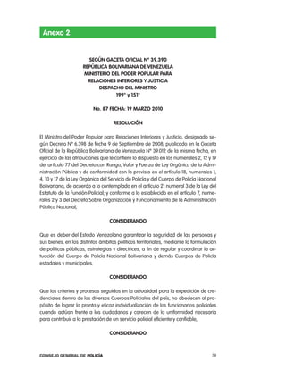 anexo 2.


                       segÚn gaceta oFicial nº 39.390
                     RepÚBlica BoliVaRiana de Venezuela
                     ministeRio del podeR populaR paRa
                       Relaciones inteRioRes Y Justicia
                           despacHo del ministRo
                                  199° y 151°

                          no. 87 FecHa: 19 maRzo 2010

                                   Resolución

el Ministro del poder popular para relaciones interiores y Justicia, designado se-
gún Decreto nº 6.398 de fecha 9 de Septiembre de 2008, publicado en la Gaceta
oficial de la república Bolivariana de Venezuela nº 39.012 de la misma fecha, en
ejercicio de las atribuciones que le confiere lo dispuesto en los numerales 2, 12 y 19
del artículo 77 del Decreto con rango, Valor y Fuerza de ley orgánica de la admi-
nistración pública y de conformidad con lo previsto en el artículo 18, numerales 1,
4, 10 y 17 de la ley orgánica del Servicio de policía y del cuerpo de policía nacional
Bolivariana, de acuerdo a lo contemplado en el artículo 21 numeral 3 de la ley del
estatuto de la Función policial; y conforme a lo establecido en el artículo 7, nume-
rales 2 y 3 del Decreto Sobre organización y Funcionamiento de la administración
pública nacional,

                                  consideRando

Que es deber del estado Venezolano garantizar la seguridad de las personas y
sus bienes, en los distintos ámbitos políticos territoriales, mediante la formulación
de políticas públicas, estrategias y directrices, a fin de regular y coordinar la ac-
tuación del cuerpo de policía nacional Bolivariana y demás cuerpos de policía
estadales y municipales,

                                  consideRando

Que los criterios y procesos seguidos en la actualidad para la expedición de cre-
denciales dentro de los diversos cuerpos policiales del país, no obedecen al pro-
pósito de lograr la pronta y eficaz individualización de los funcionarios policiales
cuando actúan frente a los ciudadanos y carecen de la uniformidad necesaria
para contribuir a la prestación de un servicio policial eficiente y confiable,

                                 consideRando



Consejo General de PoliCía                                                         79
 