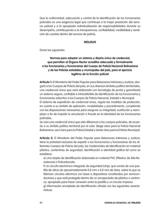 Que la uniformidad, adecuación y control de la identificación de los funcionarios
policiales es una exigencia legal que contribuye a la mejor prestación del servi-
cio policial y a la apropiada individualización de responsabilidades durante su
desempeño, contribuyendo a la transparencia, confiabilidad, credibilidad y rendi-
ción de cuentas dentro del servicio de policía,

                                      ResuelVe

Dictar las siguientes:

         normas para adoptar un sistema y diseño único de credencial,
       que permitan al órgano Rector acreditar adecuada y formalmente
  a los funcionarios y funcionarias del cuerpo de policía nacional Bolivariana
       y de las policías estadales y municipales del país, para el ejercicio
                           legítimo de la función policial

artículo 1: el Ministerio del poder popular para relaciones interiores y Justicia, otor-
gará a los cuerpos de policía del país, en sus diversos ámbitos político territoriales,
una credencial única que será elaborada con tecnología de punta y garantizará
un sistema seguro, confiable e intransferible de identificación de los funcionarios y
funcionarias adscritos a los cuerpos de policía nacional, estadal o Municipal.
el sistema de expedición de credencial única, regula las medidas de protección,
en cuanto a su ámbito de aplicación, modalidades y procedimiento, cumpliendo
con las disposiciones necesarias para asegurar su integridad, sustitución y reem-
plazo a fin de impedir la simulación o fraude en la identidad de los funcionarios
policiales.
Se crea una credencial única que sólo diferencia a los cuerpos policiales, de acuer-
do a su ámbito político territorial por el color: Beige claro para la policía nacional
Bolivariana; azul claro para la policía estadal y Verde claro para la policía Municipal.

artículo 2: el Ministerio del poder popular para relaciones interiores y Justicia,
tiene la potestad exclusiva de expedir a los funcionarios y funcionarias de los di-
ferentes cuerpos de policía del país, las credenciales de identificación en material
plástico, contentivas de seguridad, identificación e identidad gráfica tal como se
establece:
   e) Una tarjeta de identificación elaborada en material pVc (plástico de alta re-
   sistencia) o policarbonato.
   f) Un circuito electrónico integrado de seguridad (chip), que consta de una pas-
   tilla de silicio de aproximadamente 0.8 mm x 0.8 mm de área, sobre la que se
   fabrican circuitos eléctricos con base a dispositivos constituidos por semicon-
   ductores y que está protegida dentro de un encapsulado de plástico o cerámi-
   ca, apropiado para hacer conexión entre la pastilla y un circuito impreso.
   g) información encriptada de identificación cifrada con las siguientes caracte-
   rísticas:



80                                                      Consejo General de PoliCía
 