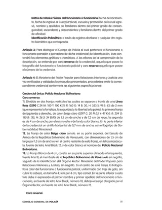datos de interés policial del funcionario o funcionaria: fecha de nacimien-
       to, fecha de ingreso al cuerpo policial, escuela y promoción de la cual egre-
       só, nombre y apellidos de familiares dentro del primer grado de consan-
       guinidad, ascendente y descendentes y familiares dentro del primer grado
       de afinidad.
       identificación polimétrica: a través de registros dactilares o cualquier otro regis-
       tro biométrico que corresponda.

artículo 3: para distinguir el cuerpo de policía al cual pertenece el funcionario o
funcionaria portador o portadora de dicha credencial de identificación, ésta con-
tendrá los elementos gráficos y cromáticos. a los efectos de la comprensión de la
descripción, se entiende por cara anversa de la credencial, aquella que posee la
fotografía del funcionario o funcionaria policial y cara reversa aquella que posee
el número de la credencial.

artículo 4: el Ministerio del poder popular para relaciones interiores y Justicia una
vez verificados y validados los recaudos presentados, procederá a emitir la corres-
pondiente credencial conforme a las siguientes especificaciones:

credencial única: policía nacional Bolivariana
cara anversa:
11. Dividida en dos franjas verticales las cuales se separan a través de una línea
Roja (0290 c.24 M: 100 Y: 100 K:21, r: 160 G: 14 B: 30, H: 353 S: 91 B: 63) de 2 mm
(que representa la fortaleza, la seguridad y la libertad a la patria): la primera franja
de izquierda a derecha, de color Beige claro (0297 c: 20 M:35 Y: 47 K:0, r: 204 G:
165 B: 135, H: 26 S: 34 B:80) de 1,5 cm de ancho y de 7,3 cm de largo, la segunda
es de 4 cm de ancho por el mismo alto y de fondo color blanco. en la parte inferior
de la credencial un cintillo horizontal de 0,7 mm de ancho, con el logotipo de Go-
bernabilidad Ministerial.
12. la Franja de color Beige claro consta: en su parte superior, del escudo de
armas de la república Bolivariana de Venezuela, con dimensiones de 1,5 cm de
largo por 1,3 cm de ancho y en el centro restante de esta franja, en letras mayúscu-
la, fuente de letra arial Black 12, y de color blanco el nombre de: policía nacional
Bolivariana.
13. la Franja Blanca de 4 cm, consta: en su parte superior alineado a la izquierda,
fuente arial 8, el membrete de la República Bolivariana de Venezuela en negrilla,
seguido de la identificación del Órgano rector: Ministerio del poder popular para
relaciones interiores y Justicia, sin negrilla. en el centro de esta franja, la Fotogra-
fía a color del funcionario o funcionaria policial, uniformado con traje de gala, sin
cubrir la cabeza, en tamaño 4,1 cm por 4 cm, tipo carnet. en la parte inferior a esta
foto debe ir expresado el primer nombre y primer apellido del funcionario o fun-
cionaria, en fuente de letra arial Black, número 10, debajo el cargo otorgado por el
Órgano rector, en fuente de letra arial Black, número 12.

   cara reversa:

Consejo General de PoliCía                                                               81
 