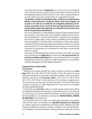c) la franja vertical es de color Beige claro con un ancho de 5,3 cm y de largo de
     7,5 cm y en ella un fondo de agua en el que resalta parte del escudo de armas
     de la república Bolivariana de Venezuela en color marrón, además llevará en
     su parte superior una nota en fuente arial 9, con el siguiente enunciado:
     “se agradece a todas las autoridades civiles y militares las consideraciones
     debidas a este funcionario o funcionaria, dentro de las normas legales, de
     acuerdo al art. 324 de la constitución de la República Bolivariana de Ve-
     nezuela. se autoriza al uso y porte de arma de fuego perteneciente a este
     cuerpo policial, legalmente registrado por la dirección de armamento de la
     Fuerza armada nacional Bolivariana”.
     en el centro justificado en su lado izquierdo, estarán los datos de interés policial
     del funcionario o funcionaria, tales como: apellidos, nombres, número de cé-
     dula de identidad (c.i.), condición laboral (activo o Jubilado), Grupo sanguíneo,
     arma (marca, modelo, calibre, serial y número de identificación de la op DaeX),
     Fecha de expedición. en el borde inferior de esta franja, va la firma del ciudada-
     no Ministro del poder popular para relaciones interiores y Justicia. en el costado
     derecho tendrá a 1,7 cm del cintillo inferior de forma vertical, un número de serie
     consecutivo de otorgamiento de la credencial en color blanco, fuente de letra
     arial 12 sin negrilla.
     d) al pie de la credencial aparecen de forma horizontal, dos cintillos, el primero
     junto a la franja de color Beige claro con el enunciado: en caso de extravío, fa-
     vor llamar al teléfono (0212) 506.11.11, en fuente de letra arial n° 9, en negrilla.
     Seguidamente y al final, se presenta un cintillo horizontal de 0,7 mm de ancho,
     contentivo del logotipo de Gobernabilidad Ministerial.

credencial Única: policía estadal
cara anversa:
1. Dividida en dos franjas verticales las cuales se separan a través de una línea
Roja (0290 c.24 M: 100 y 100 K:21, r 160 G 14 B 30, H: 353 S: 91 B: 63) de 2 mm (que
representa la fortaleza, la seguridad y la libertad a la patria): la primera franja de
izquierda a derecha, de color azul claro, (0342 c: 17 M: Y: 56 K: 71, r: 207 G: 226 B:
247, H: 212: S: 16 B: 97) de 1,5 cm de ancho y de 7,3 cm de largo, la segunda es de
4 cm de ancho por el mismo alto y de fondo color blanco. en la parte inferior de la
credencial se presenta un cintillo horizontal de 0,7 mm de ancho, con el logotipo
de Gobernabilidad Ministerial.
2. la Franja de color azul claro consta: en su parte superior, del escudo de armas
de la república Bolivariana de Venezuela, con dimensiones de 1,5 cm de largo por
1,3 cm de ancho y en el centro restante de esta franja, en letras mayúscula, fuente
de letra arial Black 12, y de color blanco el nombre de: policía estadal y Región
de uBicación a la cual pertenece.
3. la Franja Blanca de 4 cm, consta: en su parte superior alineado a la izquierda,
fuente de letra arial 8, el membrete de la República Bolivariana de Venezuela
en negrilla, seguido de la identificación del Órgano rector: Ministerio del poder
popular para relaciones interiores y Justicia, sin negrilla. en el centro de esta fran-
ja, la Fotografía a color del funcionario o funcionaria policial uniformado con traje

82                                                       Consejo General de PoliCía
 