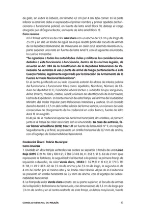 de gala, sin cubrir la cabeza, en tamaño 4,1 cm por 4 cm, tipo carnet. en la parte
inferior a esta foto debe ir expresado el primer nombre y primer apellido del fun-
cionario o funcionaria policial, en fuente de letra arial Black 10, debajo el cargo
otorgado por el Órgano rector, en fuente de letra arial Black 12.
cara reversa:
    a) la franja vertical es de color azul claro con un ancho de 5,3 cm y de largo de
    7,5 cm y en ella un fondo de agua en el que resalta parte del escudo de armas
    de la república Bolivariana de Venezuela en color azul, además llevará en su
    parte superior una nota en fuente de latra arial 9, con el siguiente enunciado,
    la cual se transcribe:
    “se agradece a todas las autoridades civiles y militares las consideraciones
    debidas a este funcionario o funcionaria, dentro de las normas legales, de
    acuerdo al art. 324 de la constitución de la República Bolivariana de Ve-
    nezuela. se autoriza al uso y porte de arma de fuego perteneciente a este
    cuerpo policial, legalmente registrado por la dirección de armamento de la
    Fuerza armada nacional Bolivariana”.
    en el centro justificado en su lado izquierdo estarán los datos de interés policial
    del funcionario o funcionaria tales como: apellidos, nombres, número de cé-
    dula de identidad (c.i.), condición laboral (activo o Jubilado) Grupo sanguíneo,
    arma (marca, modelo, calibre, serial y número de identificación de la op DaeX),
    Fecha de expedición. en borde inferior de esta franja, va la firma del ciudadano
    Ministro del poder popular para relaciones interiores y Justicia. en el costado
    derecho tendrá a 1,7 cm del cintillo inferior de forma vertical, un número de serie
    consecutivo de otorgamiento de la credencial en color blanco, fuente de letra
    arial 12 sin negrilla.
    b) al pie de la credencial aparecen de forma horizontal, dos cintillos, el primero
    junto a la franja de color azul claro con el enunciado: en caso de extravío, fa-
    vor llamar al teléfono (0212) 506.11.11 en fuente de letra arial n° 9, en negrilla.
    Seguidamente y al final, se presenta un cintillo horizontal de 0,7 mm de ancho,
    con el logotipo de Gobernabilidad Ministerial.

credencial Única: policía municipal
cara anversa:
7. Dividida en dos franjas verticales las cuales se separan a través de una línea
Roja (0290 c.24 M: 100 y 100 K:21, r 160 G 14 B 30, H: 353 S: 91 B: 63) de 2 mm (que
representa la fortaleza, la seguridad y la libertad a la patria): la primera franja de
izquierda a derecha, de color Verde claro, ( 0333 c: 35 M:31 Y: 61 K:2, r: 171 G: 161
B: 118, H: 49 S: 31 B: 67) de 1,5 cm de ancho y de 7,3 cm de largo, la segunda es de
4 cm de ancho por el mismo alto y de fondo color blanco. al pie de la credencial
se presenta un cintillo horizontal de 0,7 mm de ancho, con el logotipo de Gober-
nabilidad Ministerial.
8. la Franja de color Verde claro consta: en su parte superior, el escudo de armas
de la república Bolivariana de Venezuela, con dimensiones de 1,5 cm de largo por
1,3 cm de ancho y en el centro restante de esta franja, en letras mayúscula, fuente



Consejo General de PoliCía                                                          83
 
